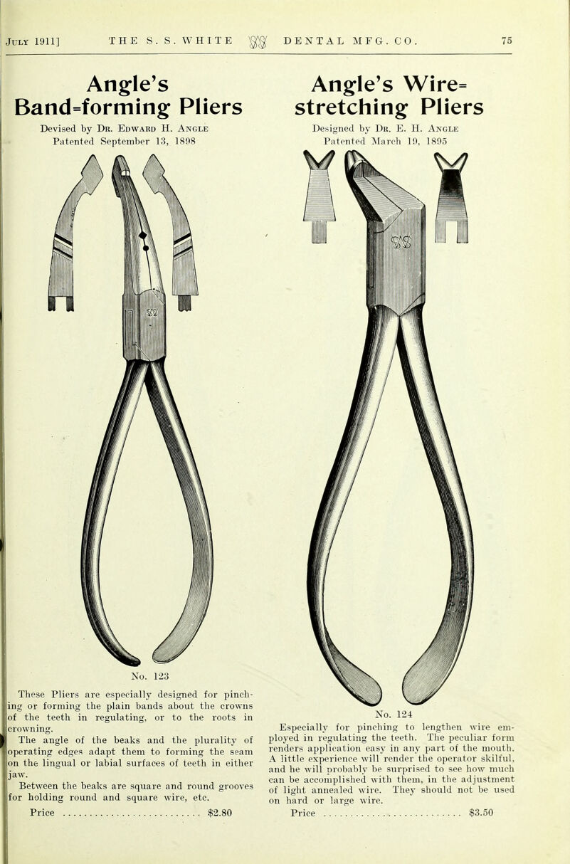 Angle's Band=forming Pliers Devised by Dk. Edward H. Angle Patented September 13, 1898 No. 123 These Pliers are especially designed for pinch- ing or forming the plain bands about the crowns of the teeth in regulating, or to the roots in crowning. The angle of the beaks and the plurality of ojjerating edges adapt them to forming the seam on the lingual or labial surfaces of teeth in either jaw. Between the beaks are square and round grooves for holding round and square wire, etc. Angle's Wire= stretching Pliers Designed by Dr. E. H. Angle Patented March 19, 1895 No. 124 Especially for pinching to lengthen wire em- ployed in regulating the teeth. The peculiar form renders application easy in any part of the mouth. A little experience will render the operator skilful, and he will probably be surprised to see how much can be accomplished with them, in the adjustment of light annealed wire. They should not be used on hard or large wire.