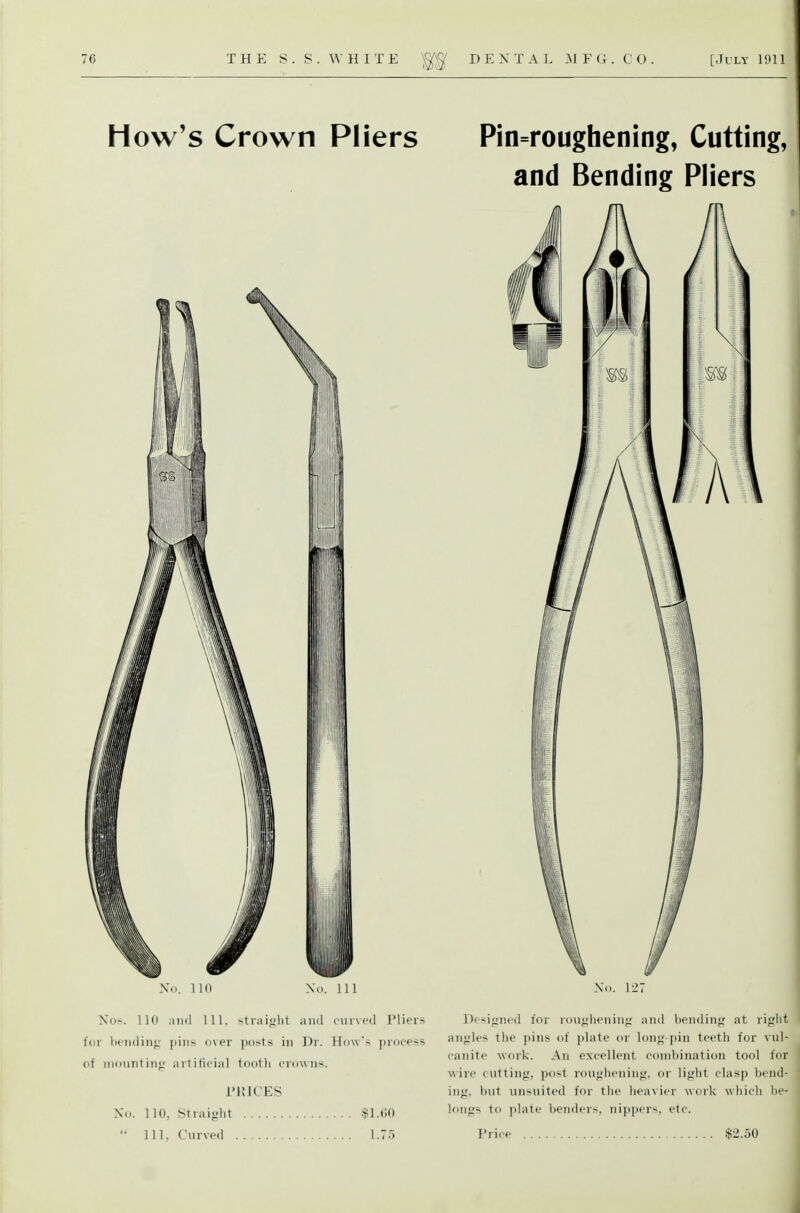 How's Crown Pliers Pin=roughening, Cutting, and Bending Pliers No. 110 No. Ill Nos. 110 and 111. stiai<>lit ami cmvcil Pliers for bcndinf,' pins over ])osts in Dr. Ho\vs process of motintinf.' artificial toolli crowns. I'UICES No. no, Straifilit $1.00 Designed for roiii;lienini; and bendinfj; at rijjlit anfrles tlio pins of ])late or long-pin teeth for vul- canite work. An ex<-ellent combination tool for wire c\itting, post roui>li('nin<;. or lifrht clasp bend- in;, but unsiiited for the lieaxier work which be- lon<.i to plate benders, nippers, etc.