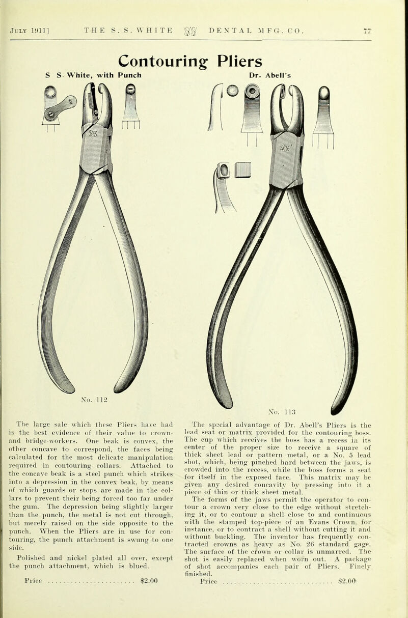 Contouring Pliers S S White, with Punch Dr. Abell's Xo. 11-2 The large sale which these Plieis have had is the best evidence of their value to crown- and bridge-workers. One beak is convex, the other concave to correspond, the faces being calculated for the most delicate manipulation required in contouring collars. Attached to the concave beak is a steel punch which strikes into a depression in the convex beak, by means of which guards or stops are made in the col- lars to prevent their being forced too far under the gum. The depression being slightly larger than the punch, the metal is not cut tlirough, but merely raised on the side opposite to the punch. When the Pliers are in use for con- touring, the punch attachment is swung lo one side. Polished and nickel plated all over, except the punch attachment, which is blued. The special advantage of Dr. Abell's Pliers is the lead seat or matrix provided for the contouring boss. The cup which receives the boss has a recess in its center of the proper size to receive a square of thick sheet lead or pattern metal, or a No. 5 lead shot, which, being pinched hard between the jaws, is crowded into the recess, while the boss forms a seat for itself in the exposed face. This matrix may be given any desired concavity by pressing into it a piece of thin or thick sheet metal. The forms of the jaws permit the operator to con- tour a crown very close to the edge without stretch- ing it, or to contour a shell close to and continuous with the stamped top-piece of an Evans Crown, for instance, or to contract a shell without cutting it and without buckling. The inventor has frequently con- tracted crowns as heavy as No. 26 standard gage. The surface of the crown or collar is unmarred. The shot is easily replaced when worn out. A package of shot accompanies each pair of Pliers. Finely finished.