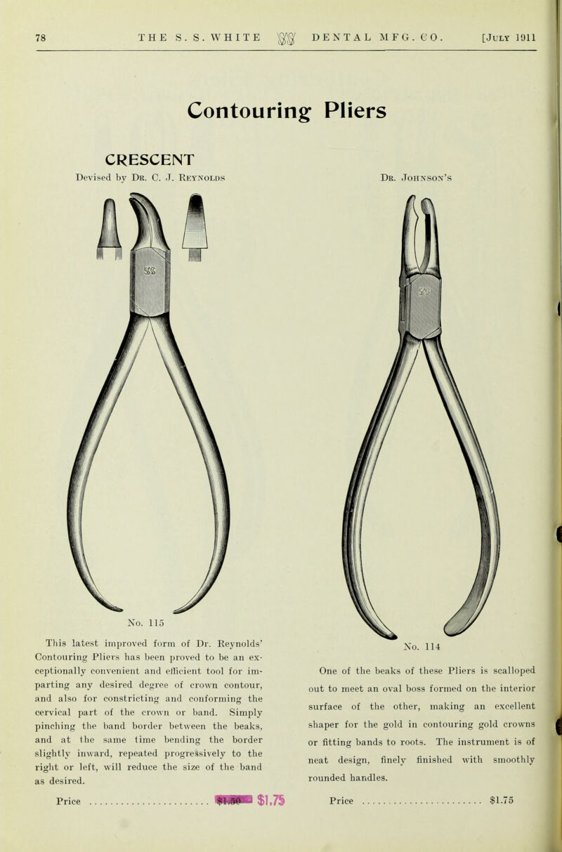 Contouring Pliers CRESCENT Devised by Dr. C. J. Reynolds Dr. Johnson's No. 115 This latest improved form of Dr. Reynolds' Contouring Pliers has been proved to be an ex- ceptionally convenient and efficient tool for im- parting any desired degree of crown contour, and also for constricting and conforming the cervical part of the crown or band. Simply pinching the band border between the beaks, and at the same time bending the border slightly inward, repeated progressively to the right or left, will reduce the size of the band as desired. No. 114 One of the beaks of these Pliers is scalloped out to meet an oval boss formed on the interior surface of the other, making an excellent shaper for the gold in contouring gold crowns or fitting bands to roots. The instrument is of neat design, finely finished with smoothly rounded handles.