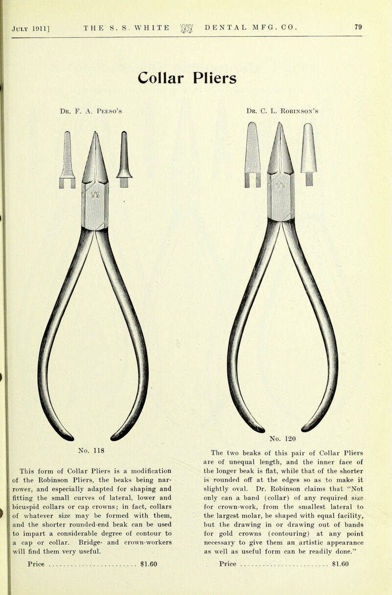 Collar Dr. F. a. Peeso's No. 118 This form of Collar Pliers is a modifieation of the Robinson Pliers, the beaks being nar- rower, and especially adapted for shaping and fitting the small curves of lateral, lower and bicuspid collars or cap crowns; in fact, collars of whatever size may be formed with them, and the shorter rounded-end beak can be used to impart a considerable degree of contour to a cap or collar. Bridge- and crown-workers will find them very useful. Pliers Dr. C. L. Robinson's No. 120 The two beaks of this pair of Collar Pliers are of unequal length, and the inner face of the longer beak is flat, while that of the shorter is rounded off at the edges so as to make it slightly oval. Dr. Robinson claims that Not only can a band (collar) of any required size for crown-work, from the smallest lateral to the largest molar, be shaped with equal facility, but the drawing in or drawing out of bands for gold crowns (contouring) at any point necessary to give them an artistic appearance as well as useful form can be readily done.''