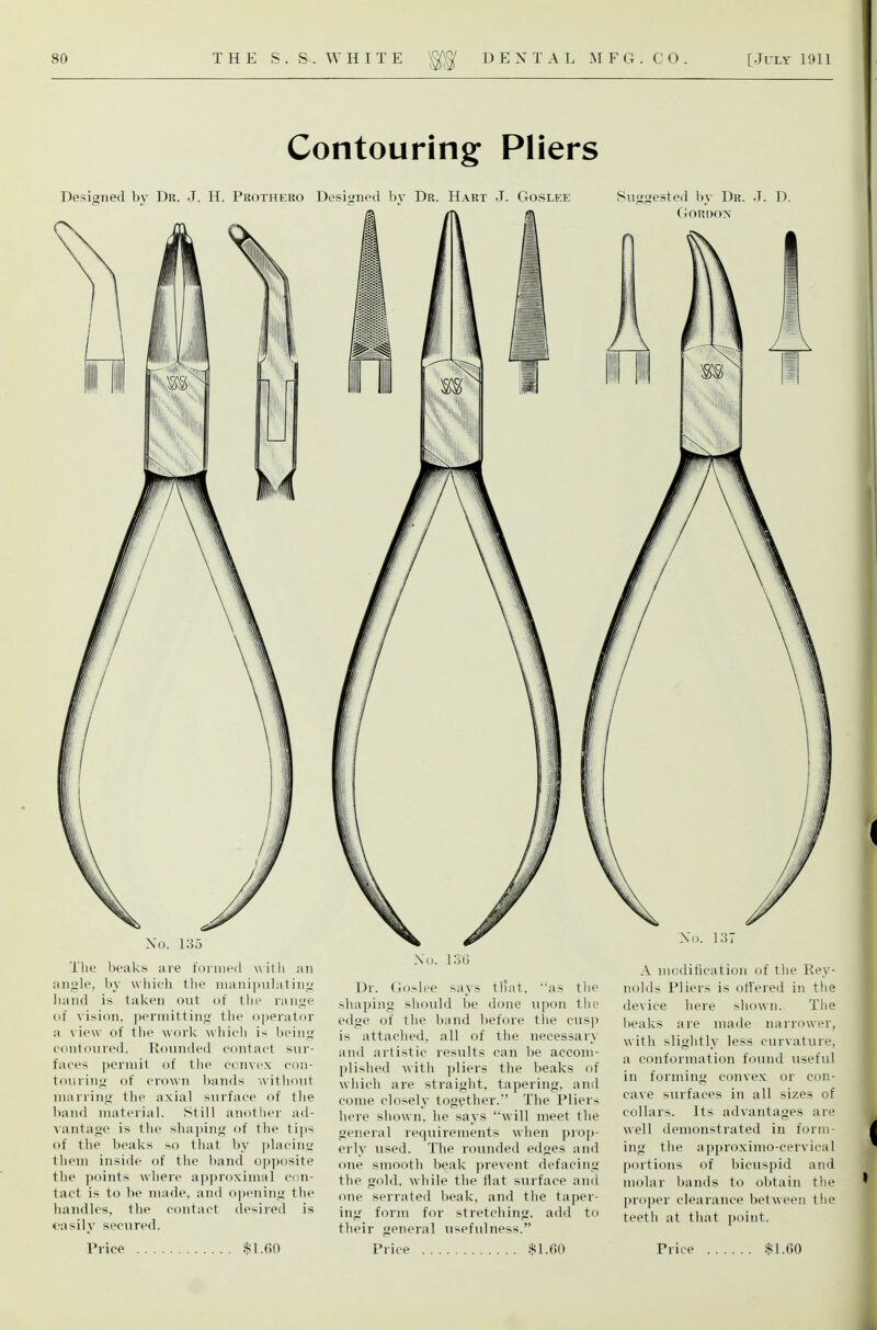 Contouring Pliers Designed by Dr. J. H. Prothero Desinrned bv Dr. Hart J. Goslee Suiigestcd l)y Dr. .T. D. No. 135 The beaks are foiiiicd witli an angle, by wliieh the nianiimlating liand is taken out of the range of vision. i)erinitting the operator a view of the work which i-^ licing contoured. Rounded contact sur- faces permit of the convex con- touring of crown bands without marring the axial surface of the hand material. Still another ad- vantage is the shaping of the ti])s of the beaks so that by ])lacing them inside of the band op])osite the points where ap]>roximal con- tact is to be made, and o])ening the handles, the contact desired is easily secured. Price $l.f.O Xo. 130 Dr. Goslee says tl'at, as the shaping should be done upon the edge of the band before the cusp is attached, all of the necessary and artistic results can be accom- plished with pliers the beaks of which are straight, tapering, and come closely together. The Pliers here shown, he says 'will meet the general requirements when prop- erly used. The rounded edges and one smooth beak prevent defacing the gold, while the flat surface and one serrated beak, and the taper- ing form for stretching, add to their general usefulness. Price $1.G0 No. 137 A modification of the Rey- nolds Pliers is offered in the device here shown. The beaks are made narrower, with slightly less curvature, a conformation found useful in forming convex or con- cave surfaces in all sizes of collars. Its advantages are well demonstrated in form- ing the approximo-cervical portions of bicuspid and molar bands to obtain the pro])er clearance between the teeth at that point. Price .$1.00