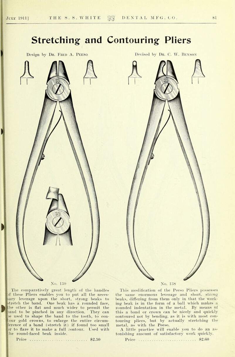 Stretching and Contouring Pliers Design by Dr. Fred A. Peeso Devised by Dr. C. W. Bensox No. 1.30 The comparatively great length of the handles )f these Pliers enables you to put all the neees- ary leverage upon the short, strong beaks to ti-etch the band. One beak has a rounded face, 1;he other is flat and much wider to permit the Dand to be pinched in any direction. They can )e used to shape the band to the tooth, to con- our gold crowns, to enlarge the entire circum- ference of a band (stretch it) if found too small )r to flare it to make a full contour. Used with he round-faced beak inside. No. 138 This modification of the Peeso Pliers possesses the same enormous leverage and short, strong beaks, ditlering from them only in that the work- ing beak is in the foi'ni of a ball which makes a roiinded indentation in the metal. By means of this a band or crown can be nicely and quickly contoured not by bending, as it is with most con- touring pliers, but by actually stretching the metal, as with the Peeso. A little practice will enable you to do an as- tonishing amount of satisfactory work quicklj'.