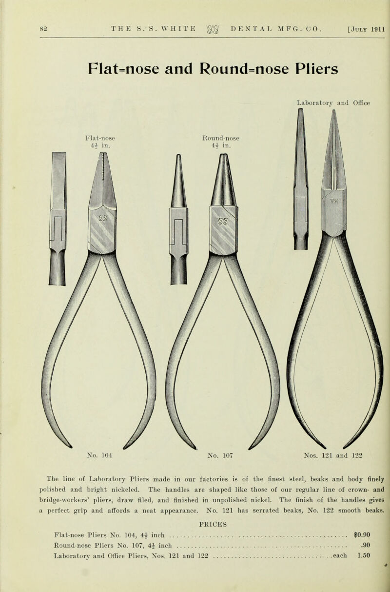 Flat=nose and Round=nose Pliers Laboratory and Office No. 104 No. 107 Nos. 121 and 122 The line of Laboratory Pliers made in our factories is of the finest steel, beaks and body finely polished and bright nickeled. The handles are shaped like those of our regular line of crown- and bridge-workers' pliers, draw filed, and finished in unpolished nickel. The finish of the handles gives a perfect grip and afi'ords a neat appearance. No. 121 has serrated beaks. No. 122 smooth beaks. PRICES Flat-nose Pliers No. 104, 4^ inch $0.90 Round-nose Pliers No. 107, 4J inch 90 Laboratory and Office Pliers, Nos. 121 and 122 each 1.50