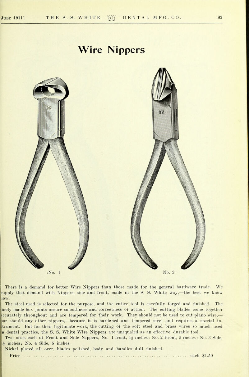 There is a demand for better Wire Nippers than those made for the general hardware trade. We supply that demand with Nippers, side and front, made in the S. S. White way,—the best we know lOW. The steel used is selected for the purpose, and the entire tool is carefully forged and finished. The inely made box joints assure smoothness and correctness of action. The cutting blades come together ccurately throughout and are tempered for their work. They should not be used to cut piano wire,— or should any other nippers,—because it is hardened and tempered steel and requires a special in- trument. But for their legitimate work, the cutting of the soft steel and brass wires so much used 1 dental practice, the S. S. White Wire Nippers are unequaled as an effective, durable tool. I Two sizes each of Front and Side Nippers, No. 1 front, 4* inches; No. 2 Front, 5 inches; No. 3 Side, U inches; No. 4 Side, 5 inches. Nickel plated all over, blades polished, body and handles dull finished. Price each $1.50