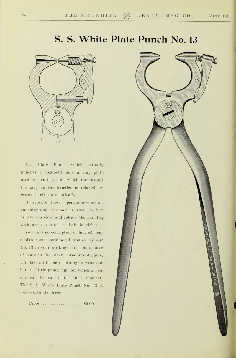 S. S. White Plate Punch No. 13 The Plate Punch which actually punches a clean-cut hole in any plate U!^cd by dentists, and which the insiant the grip on the handles is relaxed re- leases itself autonwtically. It repeats these operations—in•^tant punching an<l automatic release—as fast as you can close and release the handles, with never a hitch or halt in either. You have no conception of how efficient a plate punch may be till you've had our Xo. 13 in your working hand and a piece of plate in the other. And it's durable, will last a lifetime; nothing to wear out but the little punch pin, for which a new one can be substituted in a moment. The S. S. White Plate Punch No. 1.3 is well worth its price.