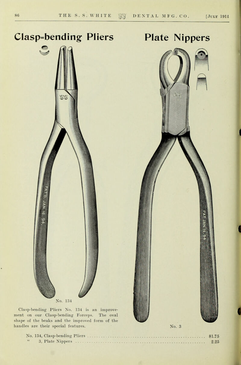 Clasp=bending Pliers No. 134 Clasp-bending Pliers Xo. 134 is an improve- ment on our Clasp-bending Forceps. The oval shape of the beaks and the improved form of the handles are their special features. Plate Nippers No. 3 No. 134, Clasp-bending Pliers  3, Plate Nippers $1.75 2.25