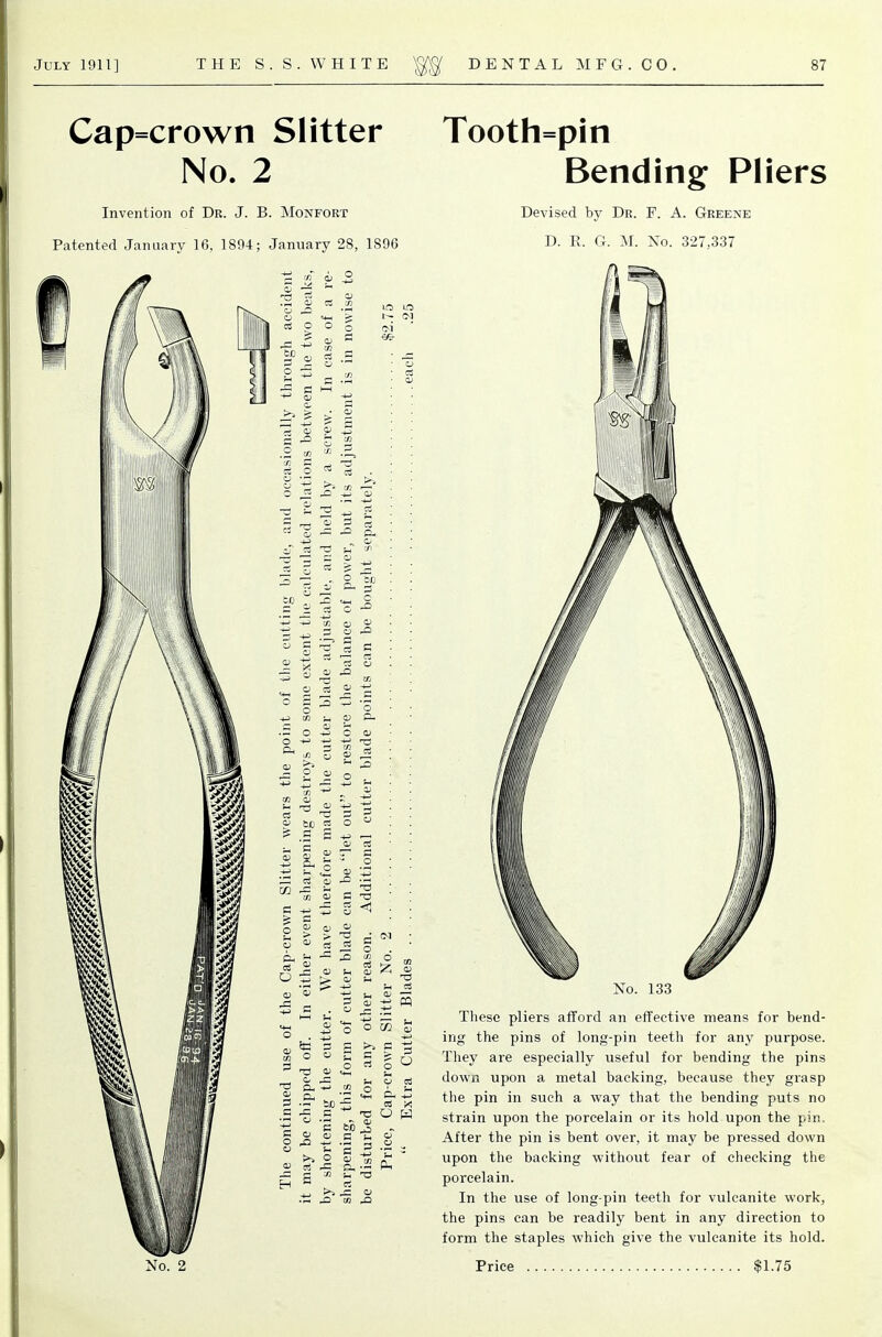 Cap=crown Slitter No. 2 Invention of Dr. J. B. Monfoet Patented January 16, 1894; January 28, 1896 Tooth=pin Bending Pliers Devised by Dr. F. A. Greene D. R. G. M. No. 327,337 No. 133 These pliers afford an effective means for bend- ing the pins of long-pin teeth for any purpose. They are especially useful for bending the pins down upon a metal backing, because they grasp the pin in such a way that the bending puts no strain upon the porcelain or its hold upon the pin. After the pin is bent over, it may be pressed down upon the backing without fear of cheeking the porcelain. In the use of long-pin teeth for vulcanite work, the pins can be readily bent in any direction to form the staples which give the vulcanite its hold.