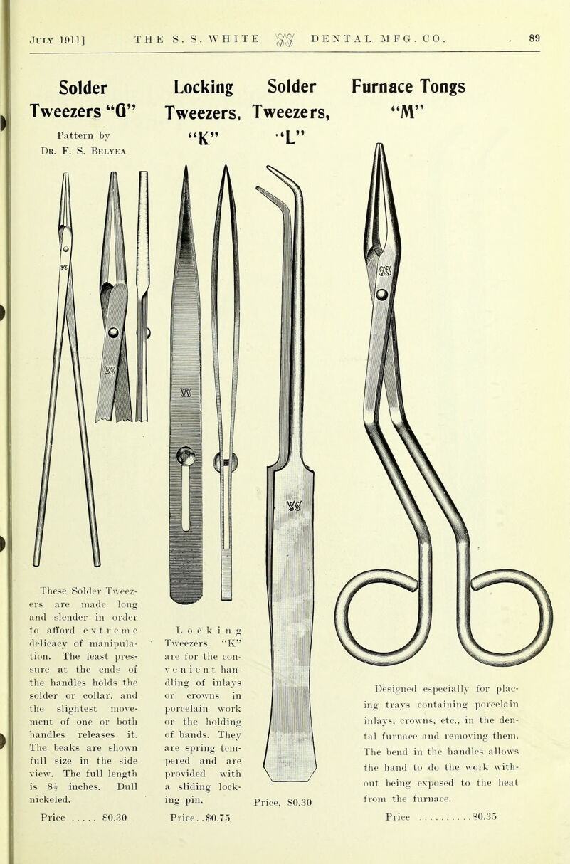 Solder Tweezers *'Q Pattern by Dk. F. S. Belyea These Solder Tweez- ers are made long and slender in order to att'ord extreme delicacy of manipiila- tion. The least pres- sure at the ends of the handles holds the solder or collar, and the slightest move- ment of one or both handles releases it. The beaks are shown full size in the side view. The full length is 8A inches. Dull nickeled. Locking Solder Tweezers, Tweezers, I . Locking Tweezers K are for the con- V e n i e n t han- dling of inlays or crowns in porcelain work or the holding of bands. They are spring tem- pered and are provided with a sliding lock- ing pin. Furnace Tongs Price. $0.30 Designed especially for plac- ing trays containing porcelain inlays, crowns, etc., in t!ie den- tal furnace and removing them. The bend in the handles allows the hand to do the work with- out being expt sed to the heat from the furnace.