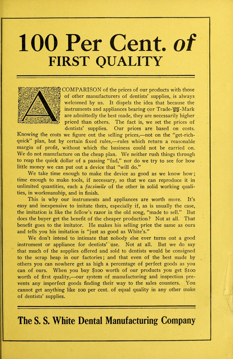 100 Per Cent, of FIRST QUALITY COMPARISON of the prices of our products with those of other manufacturers of dentists' supplies, is always welcomed by us. It dispels the idea that because the instruments and appliances bearing our Trade-^-Mark are admittedly the best made, they are necessarily higher priced than others. The fact is, we set the prices of dentists' supplies. Our prices are based on costs. Knowing the costs we figure out the selling prices,—not on the get-rich- quick plan, but by certain fixed rules,—rules which return a reasonable margin of profit, without which the business could not be carried on. We do not manufacture on the cheap plan. We neither rush things through to reap the quick dollar of a passing fad, nor do we try to see for how little money we can put out a device that will do. We take time enough to make the device as good as we know how; time enough to make- tools, if necessary, so that we can reproduce it in unlimited quantities, each a facsimile of the other in solid working quali- ties, in workmanship, and in finish. This is why our instruments and appliances are worth more. It's easy and inexpensive to imitate them, especially if, as is usually the case, the imitation is like the fellow's razor in the old song, made to sell. But does the buyer get the benefit of the cheaper production? Not at all. That benefit goes to the imitator. He makes his selling price the same as ours and tells you his imitation is just as good as White's. We don't intend to intimate that nobody else ever turns out a good instrument or appliance for dentists' use. Not at all. But we do say that much of the supplies offered and sold to dentists would be consigned to the scrap heap in our factories; and that even of the best made by others you can nowhere get as high a percentage of perfect goods as you can of ours. When you buy $ioo worth of our products you get $ioo worth of first quality,—our system of manufacturing and inspection pre- vents any imperfect goods finding their way to the sales counters. You cannot get anything like lOO per cent, of equal quality in any other make of dentists' supplies. The S. S. White Dental Manufacturing Company