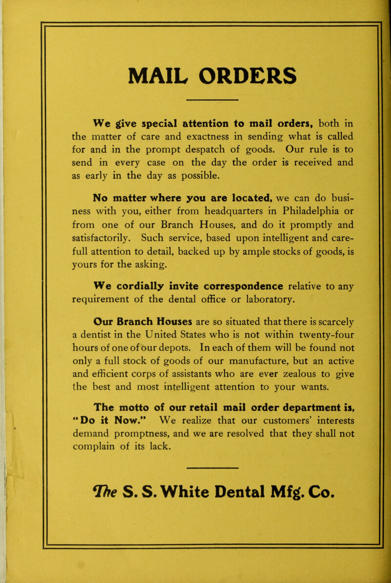 MAIL ORDERS We give special attention to mail orders, both in the matter of care and exactness in sending what is called for and in the prompt despatch of goods. Our rule is to send in every case on the day the order is received and as early in the day as possible. No matter where you are located, we can do busi- ness with you, either from headquarters in Philadelphia or from one of our Branch Houses, and do it promptly and satisfactorily. Such service, based upon intelligent and care- full attention to detail, backed up by ample stocks of goods, is yours for the asking. We cordially invite correspondence relative to any requirement of the dental office or laboratory. Our Branch Houses are so situated that there is scarcely a dentist in the United States who is not within twenty-four hours of one of our depots. In each of them will be found not only a full stock of goods of our manufacture, but an active and efficient corps of assistants who are ever zealous to give the best and most intelligent attention to your wants. The motto of our retail mail order department is, Do it Now.** We realize that our customers' interests demand promptness, and we are resolved that they shall not complain of its lack.