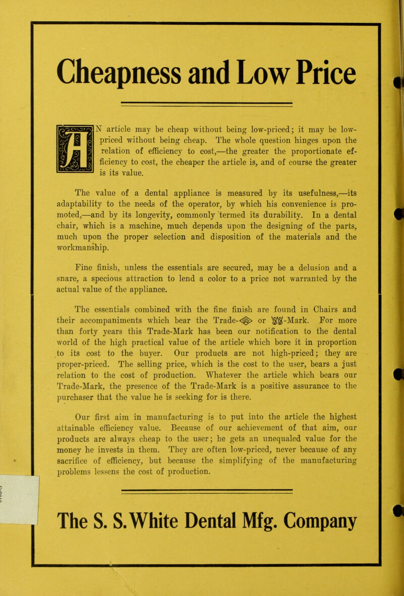 Cheapness and Low Price 1 N article may be cheap without being low-priced; it may be low- priced without being cheap. The whole question hinges upon the relation of efficiency to cost,—the greater the proportionate ef- ficiency to cost, the cheaper the article is, and of course the greater is its value. The value of a dental appliance is measured by its usefulness,—its adaptability to the needs of the operator, by which his convenience is pro- moted,—and by its longevity, commonly termed its durability. In a dental chair, which is a machine, much depends upon the designing of the parts, much upon the proper selection and disposition of the materials and the workmanship. Fine finish, unless the essentials are secured, may be a delusion and a snare, a specious attraction to lend a color to a price not warranted by the actual value of the appliance. The essentials combined with the fine finish are found in Chairs and their accompaniments which bear the Trade-■^> or ^-Mark. For more than forty years this Trade-Mark has been our notification to the dental world of the high practical value of the article which bore it in proportion to its cost to the buyer. Our products are not high-priced; they are proper-priced. The selling price, which is the cost to the user, bears a just relation to the cost of production. Whatever the article which bears our Trade-Mark, the presence of the Trade-Mark is a positive assurance to the purchaser that the value he is seeking for is there. Our first aim in manufacturing is to put into the article the highest attainable efficiency value. Because of our achievement of that aim, our products are always cheap to the user; he gets an unequaled value for the money he invests in them. They are often low-priced, never because of any sacrifice of efficiency, but because the simplifying of the manufacturing problems lessens the cost of production. The S. S. White Dental Mfg. Company