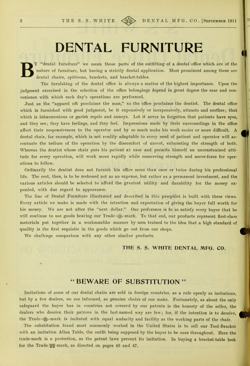 DENTAL FURNITURE BY dental furniture we mean those parts of the outfitting of a dental office which are of the nature of furniture, but having a strictly dental application. Most prominent among these are dental chairs, spittoons, brackets, and bracket-tables. The furnishing of the dental office is always a matter of the highest importance. Upon the judgment exercised in the selection of the office belongings depend in great degree the ease and con- venience with which each day's operations are performed. Just as the apparel oft proclaims the man, so the office proclaims the dentist. The dental office which is furnished with good judgment, be it expensively or inexpensively, attracts and soothes; that which is inharmonious or garish repels and annoys. Let it never be forgotten that patients have eyes, and they see; they have feelings, and they feel. Impressions made by their surroundings in the office affect their responsiveness to the operator and by so much make his work easier or more difficult. A dental chair, for example, which is not readily adaptable to every need of patient and operator will ac- centuate the tedium of the operation by the discomfort of unrest, e.xhausting the strength of both. Whereas the dentist whose chair puts his patient at ease and permits himself an unconstrained atti- tude for every operation, will work more rapidly while conserving strength and nerve-force for oper- ations to follow. Ordinarily the dentist does not furnish his office more than once or twice during his professional life. The cost, then, is to be reckoned not as an expense, but rather as a permanent investment, and the various articles should be selected to afford the greatest utility and durability for the money ex- pended, with due regard to appearance. The line of Dental Furniture illustrated and described in this pamphlet is built with these views. Every article we make is made with the intention and expectation of giving the buyer full worth for his money. We are not after the next dollar. Our preference is to so satisfy every buyer that he will continue to use goods bearing our Trade-<^-mark. To that end, our products represent first-class materials put together in a workmanlike manner by men trained to the idea that a high standard of quality is the first requisite in the goods which go out from our shops. We challenge eomparison with any other similar products. THE S. S. WHITE DENTAL MFG. CO.  BEWARE OF SUBSTITUTION  Imitations of some of our dental chairs are sold in foreign countries, as a rule openly as imitations, but by a few dealers, we are informed, as genuine chairs of our make. Fortunately, as about the only safeguard the buyer has in countries not covered by our patents is the honesty of the seller, the dealers Avho deceive their patrons in the last-named way are few; for, if the intention is to deceive, the Trade-<^-mark is imitated with equal audacity and facility as the working parts of the chair. The substitution fraud most commonly worked in the United States is to sell our Tool-Bracket with an imitation Allan Table, the outfit being supposed by the buyer to be ours throughout. Here the trade-mark is a protection, as the patent laws prevent its imitation. In buying a bracket-table look for the Trade-^-mark, as directed on pages 45 and 47.