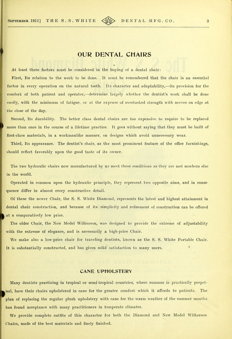 OUR DENTAL CHAIRS At least three factors must be considered in the buying of a dental chair: First, Its relation to the work to be done. It must be remembered that the chair is an essential factor in eveiy operation on the natural teeth. Its character and adaptability,—its provision for the comfort of both patient and operator,—determine largely whether the dentist's work shall be done easily, with the mininuun of fatigue, or at the expense of overtasked strength with nerves on edge at the close of the day. Second, Its durability. The better class dental chairs are too expensive to require to be replaced more than once in the course of a lifetime practice. It goes without saying that they must be built of first-class materials, in a workmanlike manner, on designs •which avoid unnecessary wear. Third, Its appearance. The dentist's chair, as the most prominent feature of the office furnishings, should reflect favorably upon the good taste of its owner. The two hydraulic chairs now manufactured by us meet these conditions as they are met nowhere else in the world. Operated in common upon the hydraulic principle, they represent two opposite aims, and in conse- quence differ in almost every constructive detail. Of these the newer Chair, the S. S. White Diamond, represents the latest and highest attainment in dental chair construction, and because of its limplicitj' and refinement of construction can be offered at a comparatively low price. The older Chair, the New Model Wilkerson, was designed to provide the extreme of adjustability with the extreme of elegance, and is necessarily a high-price Chair. We make also a low-price chair for traveling dentists, known as the S. S. White Portable Chair. It is substantially constructed, and has given solid satisfaction to many users. * CANE UPHOLSTERY Many dentists practicing in tropical or semi-tropical countries, where summer is practically perpet- ual, have their chairs upholstered in cane for the greater comfort which it affords to patients. The plan of replacing the regular plush upholstery with cane for the warm weather of the summer months has found acceptance with many practitioners in temperate climates. We provide complete outfits of this character for both the Diamond and New Model Wilkerson Chairs, made of the best materials and finely finished.
