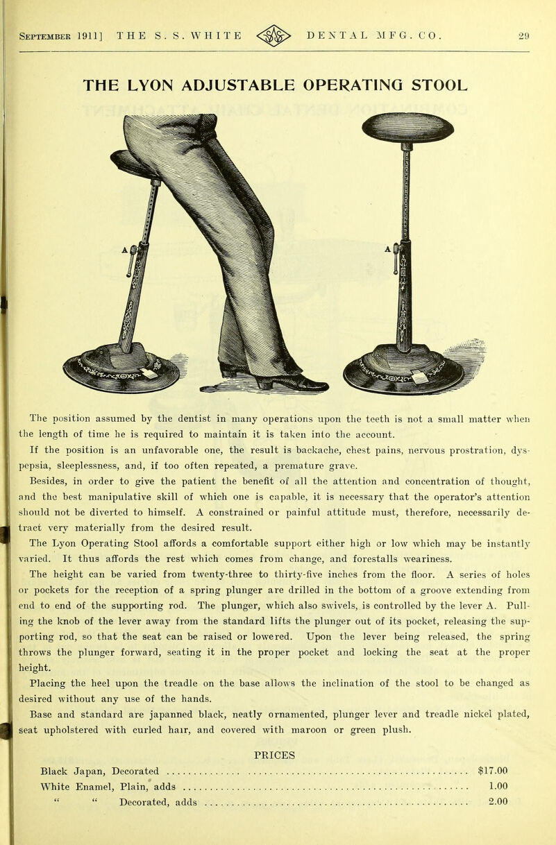 THE LYON ADJUSTABLE OPERATING STOOL The position assumed by the dentist in many operations upon the teeth is not a small matter when the length of time he is required to maintain it is taken into the account. If the position is an unfavorable one, the result is backache, chest pains, nervous prostration, dys- pepsia, sleeplessness, and, if too often repeated, a premature grave. Besides, in order to give the patient the benefit of all the attention and concentration of thought, and the best manipulative skill of which one is capable, it is necessary that the operator's attention should not be diverted to himself. A constrained or painful attitude must, therefore, necessarily de- tract very materially from the desired result. The Lyon Operating Stool affords a comfortable support either high or low which may be instantly varied. It thus affords the rest which comes from change, and forestalls weariness. The height can be varied from twenty-three to thirty-five inches from the floor. A series of holes or pockets for the reception of a spring plunger are drilled in the bottom of a groove extending from end to end of the supporting rod. The plunger, which also swivels, is controlled by the lever A. Pull- ing the knob of the lever away from the standard lifts the plunger out of its pocket, releasing the sup- porting rod, so that the seat can be raised or lowered. Upon the lever being released, the spring throws the plunger forward, seating it in the proper pocket and locking the seat at the proper height. Placing the heel upon the treadle on the base allows the inclination of the stool to be changed as desired without any use of the hands. Base and standard are japanned black, neatly ornamented, plunger lever and treadle nickel plated, seat upholstered with curled hair, and covered with maroon or green plush. PRICES Black Japan, Decorated .. White Enamel, Plain, adds $17.00 1.00 it Decorated, adds 2.00