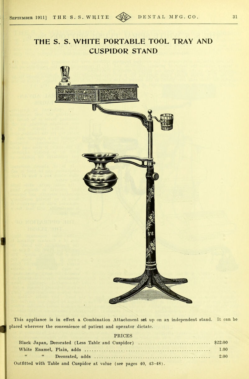 This appliance is in effect a Combination AttO'Chment set up on an independent stand. It can be placed wherever the convenience of patient and operator dictate. PRICES Black Japan, Decorated (Less Table and Cuspidor) $22.00 White Enamel, Plain, adds 1.00   Decorated, adds 2.00 Outfitted with Table and Cuspidor at value (see pages 40, 43-48).
