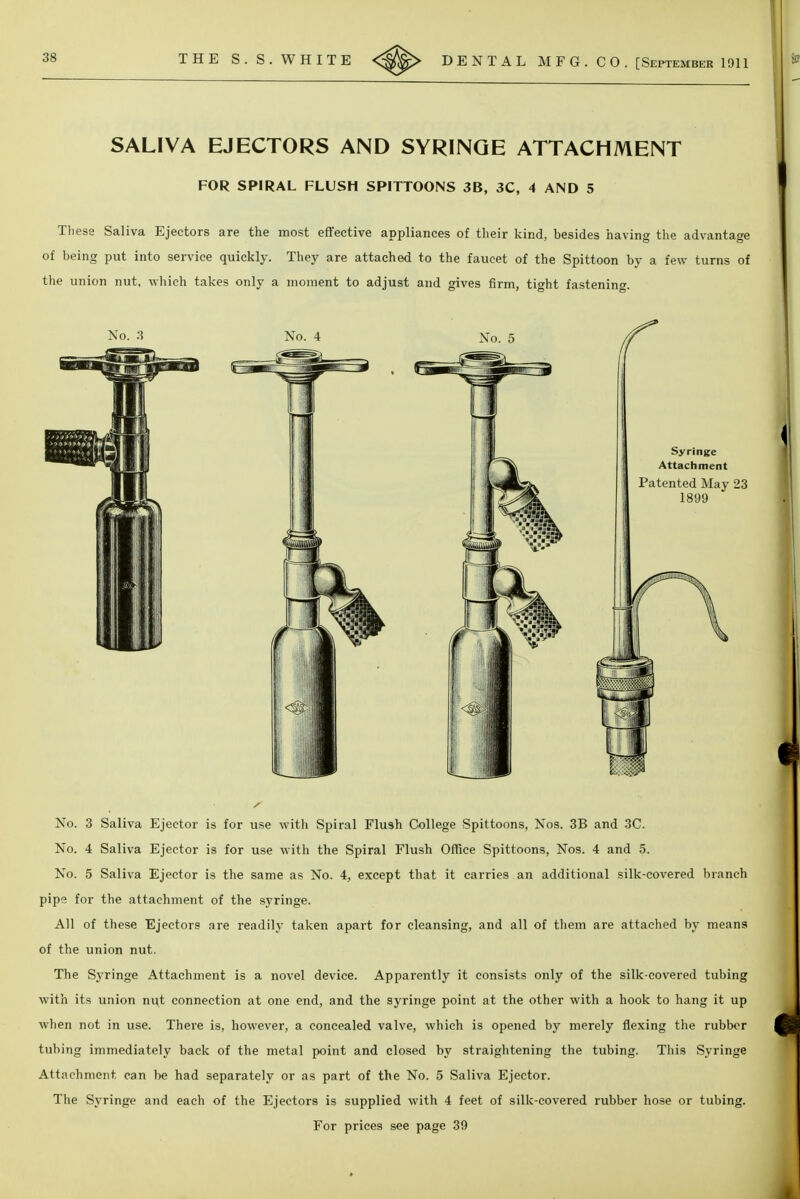 SALIVA EJECTORS AND SYRINGE ATTACHMENT FOR SPIRAL FLUSH SPITTOONS 3B, 3C, 4 AND 5 These Saliva Ejectors are the most effective appliances of their kind, besides having the advantage of being put into service quickly. They are attached to the faucet of the Spittoon by a few turns of the union nut, which takes only a moment to adjust and gives firm, tight fastening. No. 3 Saliva Ejector is for use with Spiral Flu3h College Spittoons, Nos. 3B and 3C. No. 4 Saliva Ejector is for use with the Spiral Flush Office Spittoons, Nos. 4 and 5. No. 5 Saliva Ejector is the same as No. 4, except that it carries an additional silk-covered branch pipe for the attachment of the syringe. All of these Ejectors are readily taken apart for cleansing, and all of them are attached by means of the union nut. The Syringe Attachment is a novel device. Apparently it consists only of the silk-covered tubing with its union nut connection at one end, and the syringe point at the other with a hook to hang it up when not in use. There is, however, a concealed valve, which is opened by merely flexing the rubber tubing immediately back of the metal point and closed by straightening the tubing. This Syringe Attachment can be had separately or as part of the No. 5 Saliva Ejector. The Syringe and each of the Ejectors is supplied with 4 feet of silk-covered rubber hose or tubing. For prices see page 39