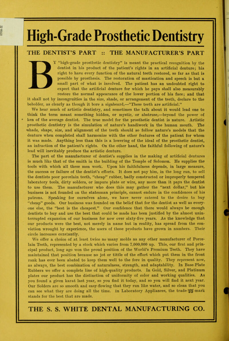 High-Grade Prosthetic Dentistry THE DENTIST'S PART :: THE MANUFACTURER'S PART BY high-grade prosthetic dentistry is meant the practical recognition by the dentist in his product of the patient's rights in an artificial denture; his right to have every function of the natural teeth restored, so far as that is possible by prosthesis. The restoration of mastication and speech is but a small part of what is involved. The patient has an undoubted right to expect that the artificial denture for which he pays shall also measurably restore the normal appearance of the lower portion of his face; and that it shall not by incongruities in the size, shade, or arrangement of the teeth, declare to the beholder, as clearly as though it bore a signboard,—These teeth are artificial. We hear much of artistic dentistry, and sometimes the talk about it would lead one to think the term meant something hidden, or mystic, or abstruse,—beyond the power of ken of the average dentist. The true model for the prosthetic dentist is nature. Artistic prosthetic dentistry is the simulation of nature's handiwork in the human mouth. The •shade, shape, size, and alignment of the teeth should so follow nature's models that the denture when completed shall harmonize with the other features of the patient for whom it was made. Anything less than this is a lowering of the ideal of the prosthetic dentist, an infraction of the patient's rights. On the other hand, the faithful following of nature's lead will inevitably produce the artistic denture. The part of the manufacturer of dentist's supplies in the making of artificial dentures is much like that of the smith in the building of the Temple of Solomon. He supplies the tools with which all these men work. Upon his faithfulness depends, in large measure, the success or failure of the dentist's efforts. It does not pay him, in the long run, to sell the dentists poor porcelain teeth, cheap rubber, badly constructed or improperly tempered laboratory tools, dirty solders, or impure plate or wire, any more than it pays the dentist to use them. The manufacturer who does this may gather the next dollar, but his business is not founded on the statesman principle, cannot endure in the confidences of his patrons. Speaking for ourselves alone, we have never catered to the desire to buy cheap goods. Our business was founded on the belief that for the dentist as well as every- one else, the best is the cheapest. Our confidence that there would always be enough dentists to buy and use the best that could be made has been justified by the almost unin- terrupted expansion of our business for now over sixty-five years. As the knowledge that our products were the best, not merely in name but in reality, has spread from the con- viction wrought by experience, the users of those products have grown in numbers. Their circle increases constantly. We offeT a choice of at least twice as many molds as any other manufacturer of Porce- lain Teeth, represented by a stock which varies from 7,000,000 up. This, our first and prin- cipal product, long ago won the proud position of the World's Premium Teeth. They have maintained that position because no jot or tittle of the effort which put them in the front rank has ever been abated to keep them well to the fore in quality. They represent now, as always, the best combination of naturalness, strength, and adaptability. In Base-Plate Rubbers we offer a complete line of high-quality products. In Gold, Silver, and Platinum plates our product has the distinction of uniformity of color and working qualities. As you found a given karat last year, so you find it today, and so you will find it next year. Our Solders are so smooth and easy-flowing that they run like water, and so clean that you can see what they are doing all the time. In Laboratory Appliances, the trade-^$(-mark stands for the best that are made. THE S. S. WHITE DENTAL MANUFACTURING CO.