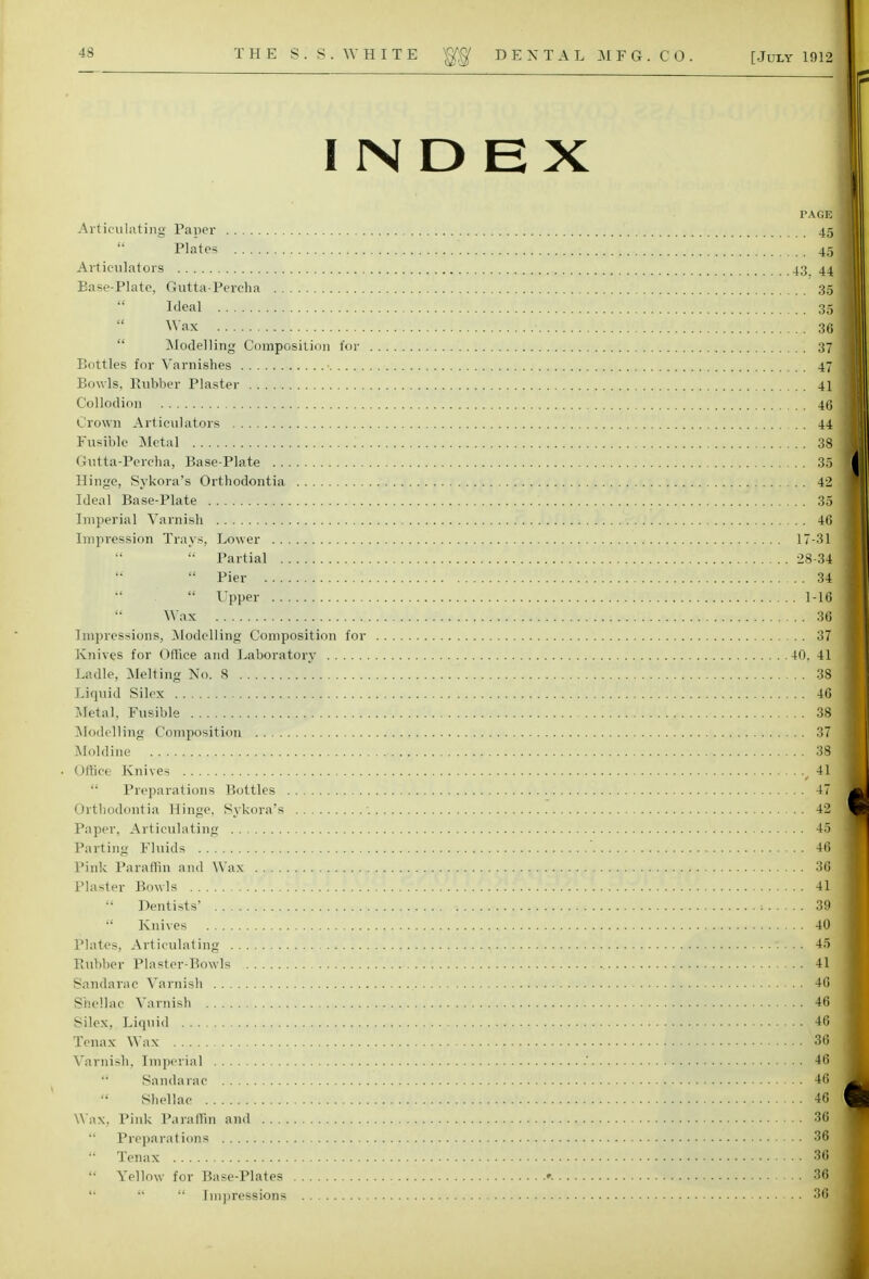 INDEX PAGE Articulating Paper 45  Plates il Articulators 43. 44 Ease-Plate, Gutta-Percha 35 Weal . . . Si Wax 36 Modelling Composition for 37 Bottles for Varnishes ■ 47; Bowls, Bubber Plaster 41 Collodion 4(1 Crown Articulators 44 Fusible Metal .' 3ffl Gutta-Percha, Base-Plate 35 Hinge, Sykora's Orthodontia 42 Ideal Base-Plate .'. '. 31 Imperial Varnish 46 Impression Trays, Lower 17-31  Partial 28-34  Pier 34  Upper 1-16 Wax 36 Impressions, Modelling Composition for 37 Knives for Office and Laboratory 40, 41 Ladle, Melting No. 8 38 Liquid Silcx 46 Metal, Fusible 38 Modelling Composition 37 Moldine 38 • Office Knives 4H  Preparations Bottles 47 j Orthodontia Hinge, Sykora's ■. 42 Paper, Articulating 45 Parting Fluids , 48l Pink Paraffin and Wax «1*irtt*4**<3:'#*I±YCf <f'W**ifS*i»#i' H Plaster Bowls [V* .ftf.Vf.\ ,*. .?.T.vV^S! 4a Dentists' 39 Knives 40 Plates, Articulating 45 Rubber Plaster-Bowls 4a Sandarac Varnish 46 Shellac Varnish Wk Silex, Liquid 461 Tenax Wax , 5<§ Varnish, Imperial ' 46  Sandarac 46;J Shellac k! m Wax. Pink Paraffin and 4+*mt 3U  Preparations 36  Tenax 39  Yellow for Base-Plates ». 36    Impressions 3<S|