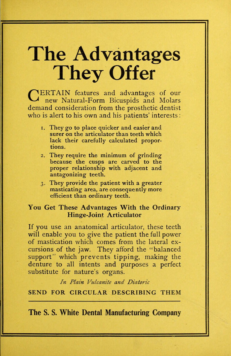 The Advantages They Offer CERTAIN features and advantages of our new Natural-Form Bicuspids and Molars demand consideration from the prosthetic dentist who is alert to his own and his patients' interests: 1. They go to place quicker and easier and surer on the articulator than teeth which lack their carefully calculated propor- tions. 2. They require the minimum of grinding because the cusps are carved to the proper relationship with adjacent and antagonizing teeth. 3. They provide the patient with a greater masticating area, are consequently more efficient than ordinary teeth. You Get These Advantages With the Ordinary Hinge-Joint Articulator If you use an anatomical articulator, these teeth will enable you to give the patient the full power of mastication which comes from the lateral ex- cursions of the jaw. They afford the balanced support which prevents tipping, making the denture to all intents and purposes a perfect substitute for nature's organs. In Plain Vulcanite and Diatoric SEND FOR CIRCULAR DESCRIBING THEM