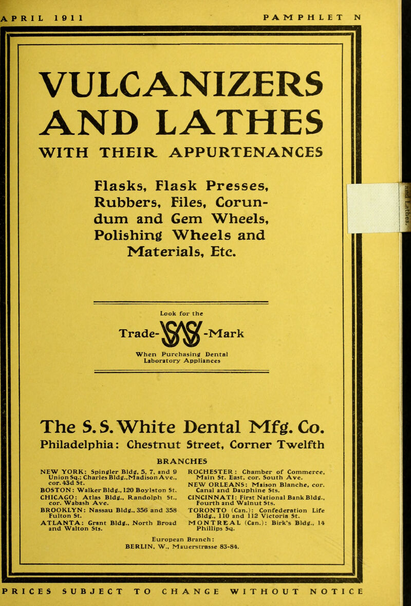 APRIL 1911 PAMPHLET N VULCANIZERS AND LATHES WITH THEIR APPURTENANCES Flasks, Flask Presses, Rubbers, Files, Corun- dum and Gem Wheels, Polishing Wheels and Materials, Etc. Look for the Trade-^^-Mark When Purchasing Dental Laboratory Appliances The S. S. White Dental Mfg. Co. Philadelphia: Chestnut Street, Corner Twelfth BRANCHES NEW YORK: Spingler Bldg. 5. 7. and 9 Union Sq.; Charles Bldg.,Madison Ave., cor. 43d St. BOSTON: Walker Bldg.. 120 Boy 1st or, St. CHICAGO: Atlas Bid?.. Randolph St., cor. Wabash Ave. BROOKLYN: Nassau Bldg., 356 and 358 Fulton St. ATLANTA: Grant Bldg., North Broad and Walton Sts. ROCHESTER : Chamber of Commerce, Main St. East, cor. South Ave. NEW ORLEANS: Maison Blanche, cor. Canal and Dauphine Sts. CINCINNATI: First National Bank Bidtf.. Fourth and Walnut Sts. TORONTO (Can.): Confederation Life Bldg., 110 and 112 Victoria St. MONTREAL (Can.): Birk's Bldg.. 14 Phillips Sq. European Branch: BERLIN. W., Mauerstrasse 83-84. PRICES SUBJECT TO CHANGE WITHOUT NOTICE