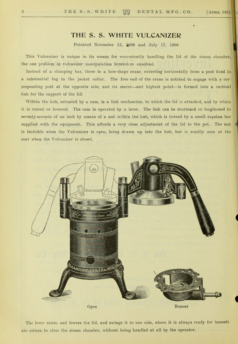 THE S. S. WHITE VULCANIZER Patented November 15, 1(898 and July 17, 1906 This Vulcanizer is unique in its means for conveniently handling the lid of the steam chamber, the one problem in vulcanizer manipulation heretofore unsolved. Instead of a clamping bar, there is a bow-shape crane, swiveling horizontally from a post fixed in a substantial lug in the jacket collar. The free end of the crane is notched to engage with a cor- responding post at the opposite side, and its center—and highest point—is formed into a vertical hub for the support of the lid. Within the hub, actuated by a cam, is a link mechanism, to which the lid is attached, and by which it is raised or lowered. The cam is operated by a lever. The link can be shortened or lengthened in seventy-seconds of an inch by means of a nut within the hub, which is turned by a small capstan bar supplied with the equipment. This affords a very close adjustment of the lid to the pot. The nut is invisible when the Vulcanizer is open, being drawn up into the hub, but is readily seen at the rear when the Vulcanizer is closed. The lever raises and lowers the lid, and swings it to one side, where it is always ready for immedi- ate return to close the steam chamber, without heing handled at all by the operator.