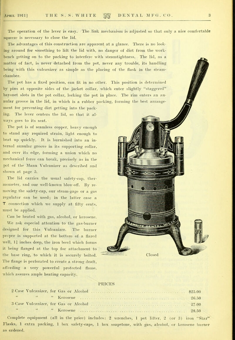 The operation of the lever is easy. The link mechanism is adjusted so that only a nice comfortable squeeze is necessary to close the lid. The advantages of this construction are apparent at a glance. There is no look- ing around for something to lift the lid with, no danger of dirt from the work- bench getting on to the packing to interfere with steamtightness. The lid, as a matter of fact, is never detached from the pot, never any trouble, its handling being with this vulcanizer as simple as the placing of the flask in the steam- chamber. The pot has a fixed position, can fit in no other. This position is determined by pins at opposite sides of the jacket collar, which enter slightly staggered bayonet slots in the pot collar, locking the pot in place. The rim enters an an- nular groove in the lid, in which is a rubber packing, forming the best arrange- ment for preventing dirt getting into the pack- ing. The lever centers the lid, sO that it al- ways goes to its seat. The pot is of seamless copper, heavy enough to stand any required strain, light enough to heat up quickly. It is burnished into an in- ternal annular groove in its supporting collar, and over its edge, forming a union which no mechanical force can break, precisely as in the pot of the Mann Vulcanizer as described and sliown at page 5. The lid carries the usual safety-cap, ther- mometer, and our well-known blow-off. By re- moving the safety-cap, our steam-gage or a gas regulator can be used; in the latter ease a T connection which we supply at fifty cents, must be applied. Can be heated with gas, alcohol, or kerosene. We ask especial attention to the gas-burner designed for this Vulcanizer. The burner proper is supported at the bottom of a flared well. If inches deep, the iron bowl which forms it being flanged at the top for attachment to the base ring, to which it is securely bolted.  The flange is perforated to create a strong draft, affording a very powerful protected flame, which assures ample heating capacity. PRICES 2- Case Vulcanizer, for Gas or Alcohol $25.00  Kerosene • 26.50 3- Case Vulcanizer, for Gas or Alcohol 27.00  Kerosene 28.50 Complete equipment (all in the price) includes: 2 wrenches, 1 pot lifter. 2 (or 3) iron Star Flasks. 1 extra packing, 1 box safety-caps, 1 box soapstone, with gas, alcohol, or kerosene burner as ordered. Closed