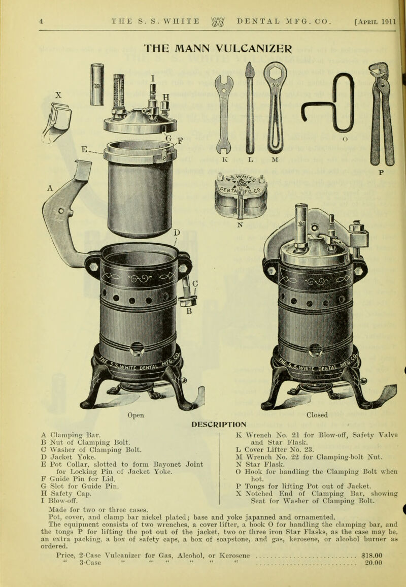 THE MANN VULCANIZER Open Closed DESCRIPTION A Clamping Bar. B Nut of Clamping Bolt. C Washer of Clamping Bolt. D Jacket Yoke. E Pot Collar, slotted to form Bayonet Joint for Locking Pin of Jacket Yoke. F Guide Pin for Lid. G Slot for Guide Pin. H Safety Cap. I Blow-off. K Wrench No. 21 for Blow-off, Safety Valve and Star Flask. L Cover Lifter No. 23. M Wrench No. 22 for Clamping-bolt Nut. N Star Flask. O Hook for handling the Clamping Bolt when hot. P Tongs for lifting Pot out of Jacket. X Notched End of Clamping Bar. showing Seat for Washer of Clamping Bolt. Made for two or three cases. Pot, cover, and clamp har nickel plated; base and yoke japanned and ornamented. The equipment consists of two wrenches, a cover lifter, a hook 0 for handling the clamping bar, and the tongs P for lifting the pot out of the jacket, two or three iron Star Flasks, as the case may be, an extra packing, a box of safety caps, a box of soapstone, and gas, kerosene, or alcohol burner as ordered. Price, 2-Case Vulcanizer for Gas, Alcohol, or Kerosene 3-Case $18.00 20.00