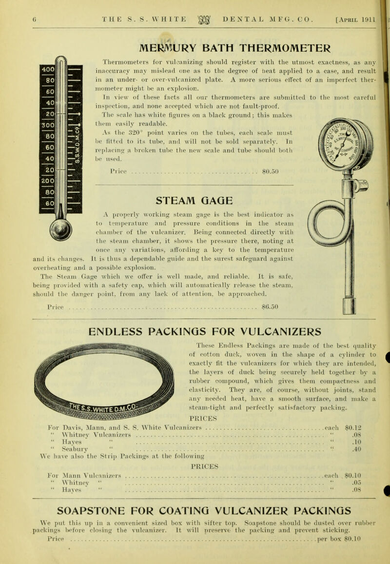 MERMURY BATH THERMOMETER Thermometers for vulcanizing should register with the utmost exactness, as any inaccuracy may mislead one as to the degree of heat applied to a case, and result in an under- or over-vulcanized plate. A more serious effect of an imperfect ther- mometer might be an explosion. In view of these facts all our thermometers are submitted to the most careful inspection, and none accepted which are not fault-proof. The scale lias white figures on a black ground; this makes them easily readable. As the 320D point varies on the tubes, each scale must be fitted to its tube, and will not be sold separately. In replacing a broken tube the new scale and tube should both be used. Prici $0.50 STEAM GAGE A properly working steam gage is the best indicator as to temperature and pressure conditions in the steam chamber of the vulcanizer. Being connected directly with the steam chamber, it shows the pressure there, noting at once any variations, affording a key to the temperature and its changes. It is thus a dependable guide and the surest safeguard against overheating and a possible explosion. Tlie Steam Gage which we offer is well made, and reliable. It is safe, being provided with a safety cap, which will automatically release the steam. Should the danger point, from any lack of attention, be approached. Price $0.30 We h: For ENDLESS PACKINGS FOR VULCANIZERS These Endless Packings are made of the best quality -—ife^^fefc, of cotton duck, woven in the shape of a cylinder to exactly fit the vulcanizers for which they are intended, the layers of duck being securely held together by a rubber compound, which gives them compactness and elasticity. They are, of course, without joints, stand any needed heat, have a smooth surface, and make a dWfll^afiBBflSfjjPffi^ steam-tight and perfectly satisfactory packing. PRICES Davis, Mann, and S. S. White Vulcanizers each $0.12 Whitney Vulcanizers  .08 Hayes '  .10 Seabury  .40 ive also the Strip Packings at the following PRICES Mann Vulcanizers each $0.10 Whitney   .05 Haves  .'. tf-  .08 SOAPSTONE FOR COATING VULCANIZER PACKINGS We put tliis up in a convenient sized box with sifter top. Soapstone should be dusted over rubber packings before closing the vulcanizer. It will preserve the packing and prevent sticking. Price per box $0.10