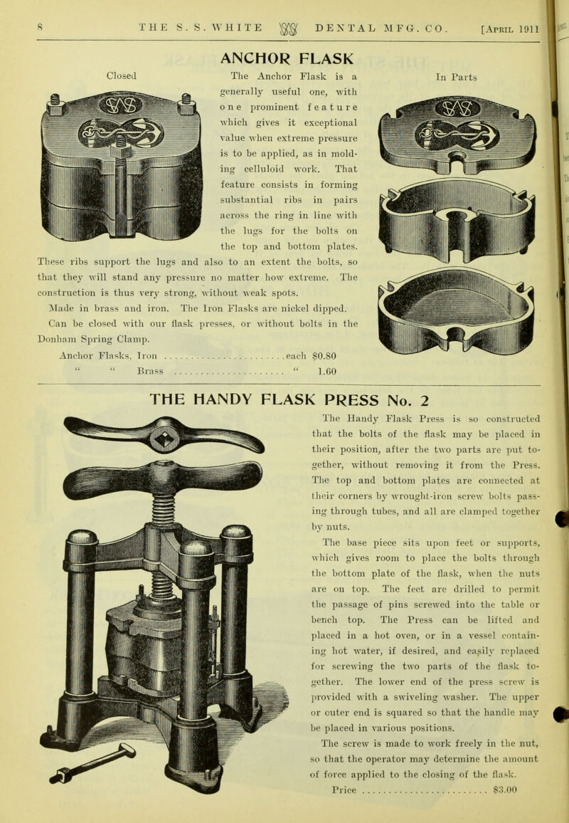 Closed ANCHOR FLASK The Anchor Flask is a generally useful one, with one prominent feature which gives it exceptional value when extreme pressure is to be applied, as in mold- ing celluloid work. That feature consists in forming substantial ribs in pairs across the ring in line with the lugs for the bolts on the top and bottom plates. These ribs support the lugs and also to an extent the bolts, so that they will stand any pressure no matter how extreme. The construction is thus very strong, without weak spots. Made in brass and iron. The Iron Flasks are nickel dipped. Can be closed with our flask presses, or without bolts in the Donham Spring Clamp. Anchor Flasks. Iron each $0.80   Brass  1.60 In Parts THE HANDY FLASK PRESS No. 2 The Handy Flask Press is so constructed that the bolts of the flask may be placed in their position, after the two parts are put to- gether, without removing it from the Press. The top and bottom plates are connected at their corners by wrought-iron screw bolts pass- ing through tubes, and all are clamped together by nuts. The base piece sits upon feet or supports, which gives room to place the bolts through the bottom plate of the flask, when the nuts are on top. The feet are drilled to permit the passage of pins screwed into the table or bencli top. The Press can be lifted and placed in a hot oven, or in a vessel contain- ing hot water, if desired, and easily replaced for screwing the two parts of the flask to- gether. The lower end of the press screw is provided with a swiveling washer. The upper or outer end is squared so that the handle may be placed in various positions. The screw is made to work freely in the nut, so that the operator may determine the amount of force applied to the closing of the flask.