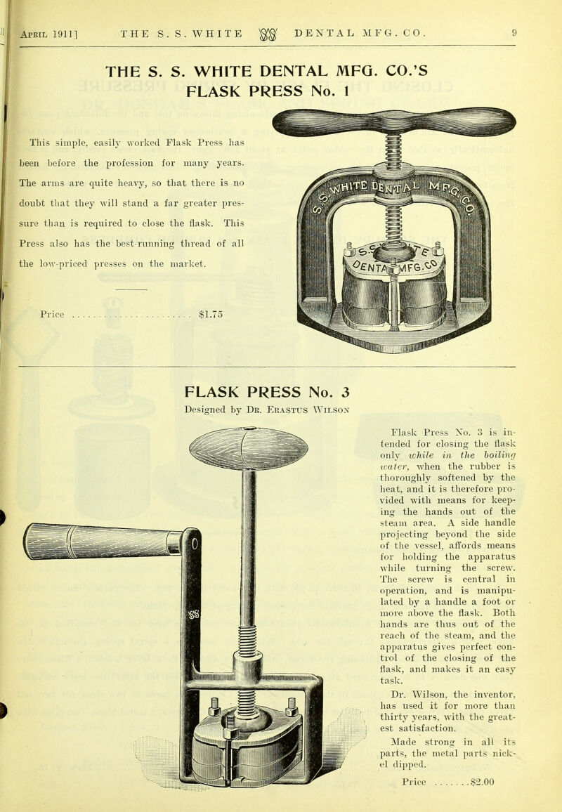 THE S. S. WHITE DENTAL MFG. CO.'S FLASK PRESS No. 1 This simple, easily worked Flask Press lias been before the profession for many years. The arms are quite heavy, so that there is no doubt that they will stand a far greater pres- sure than is required to close the flask. This Press also has the best-running thread of all the low-priced presses on the market. Price , $1.75 FLASK PRESS No. 3 Designed by Dr. Erastus Wilson Flask Press No. 3 is in- tended for closing the flask only lohile in the boiling ivater, when the rubber is thoroughly softened by the heat, and it is therefore pro- vided with means for keep- ing the hands out of the steam area. A side handle projecting beyond the side of the vessel, affords means for holding the apparatus while turning the screw. The screw is central in operation, and is manipu- lated by a handle a foot or more above the flask. Both hands are thus out of the reach of the steam, and the apparatus gives perfect con- trol of the closing of the flask, and makes it an easy task. Dr. Wilson, the inventor, has used it for more than thirty years, with the great- est satisfaction. Made strong in all its parts, the metal parts nick- el dipped.