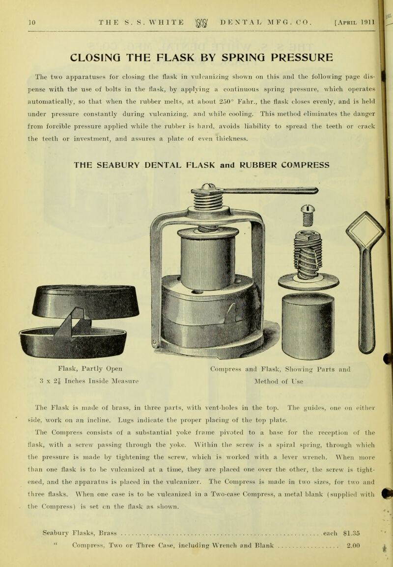 CLOSING THE FLASK BY SPRING PRESSURE The two apparatuses for closing the flask in vulcanizing shown on this and the following page dis- pense with the use of bolts in the flask, by applying a continuous spring pressure, which operates automatically, so that when the rubber melts, at about 250° Fahr., the flask closes evenly, and is held under pressure constantly during vulcanizing, and while cooling. This method eliminates the danger from forcible pressure applied while the rubber is hard, avoids liability to spread the teeth or crack the teeth or investment, and assures a plate of even thickness. THE SEABURY DENTAL FLASK and RUBBER COMPRESS Flask, Partly Open Compress and Flask, Showing Parts and 3 x 2J Inches Inside Measure Method of Use The Flask is made of brass, in three parts, with vent-holes in the top. The guides, one on either side, work on an incline. Lugs indicate the proper placing of the top plate. The Compress consists of a substantial yoke frame pivoted to a base for the reception of the flask, with a screw passing through the yoke. Within the screw is a spiral >priii:_r. through which the pressure is made by tightening the screw, which is worked with a lexer wrench. When more than one flask is to be vulcanized at a time, they are placed one over the other, the screw i* tight- ened, and the apparatus is placed in the vulcanizer. The Compress is made in two sizes, for two and three flasks. When one case is to be vulcanized in a Two-case Compress, a metal blank (supplied with the Compress) is set on the flask as shown. Seabury Flasks, Brass Compress, Two or Three Case, including Wrench and Plank each $1.35 2.00