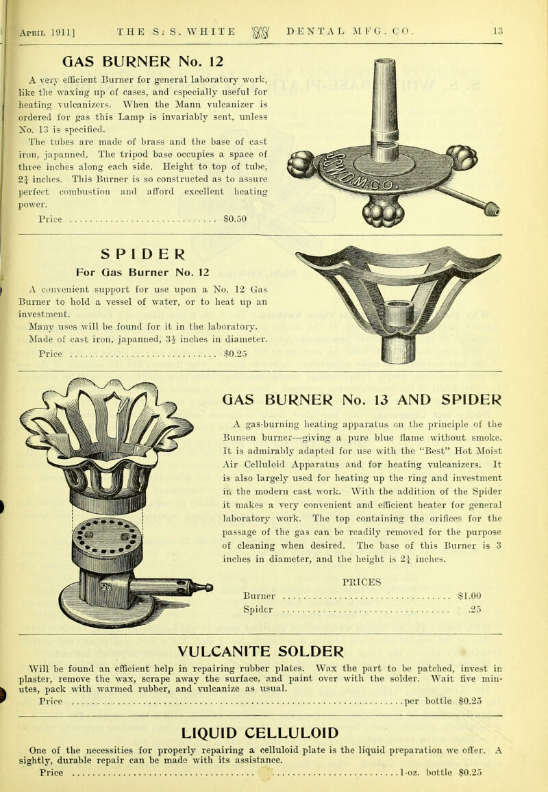 GAS BURNER No. 12 A very efficient Burner for general laboratory work, like the waxing up of eases, and especially useful for heating vulcanizers. When the Mann vulcanizer is ordered for gas this Lamp is invariably sent, unless No. 13 is specified. The tubes are made of brass and the base of cast iron, japanned. The tripod base occupies a space of three inches along each side. Height to top of tube, 2i inches. This Burner is so constructed as to assure perfect combustion and afford excellent heating power. Price $0.50 SPIDER For Gas Burner No. 12 A convenient support for use upon a No. 12 Gas Burner to hold a vessel of water, or to heat up an investment. Many uses will be found for it in the laboratory. Made of cast iron, japanned, 3A inches in diameter. Price $0.25 GAS BURNER No. 13 AND SPIDER A gas-burning heating apparatus on the principle of the Bunsen burner—giving a pure blue flame without smoke. It is admirably adapted for use with the Best Hot Moist Air Celluloid Apparatus and for heating vulcanizers. It is also largely used for heating up the ring and investment in the modern east work. With the addition of the Spider it makes a very convenient and efficient heater for general laboratory work. The top containing the orifices for the passage of the gas can be readily removed for the purpose of cleaning when desired. The base of this Burner is 3 inches in diameter, and the height is 1\ inches. PRICES Burner $1.00 Spider 25 VULCANITE SOLDER Will be found an efficient help in repairing rubber plates. Wax the part to be patched, invest in plaster, remove the wax, scrape away the surface, ?nd paint over with the solder. Wait five min- utes, pack with warmed rubber, and vulcanize as usual. Price per bottle $0.25 LIQUID CELLULOID One of the necessities for properly repairing a celluloid plate is the liquid preparation we offer. A sightly, durable repair can be made with its assistance. Price . 1-oz. bottle $0.25