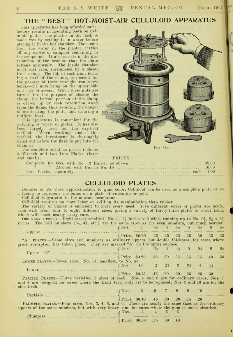 THE BEST HOT=MOIST=AIR CELLULOID APPARATUS This apparatus has long afforded satis- factory results in mounting teeth on Cel- luloid plates. The plaster in the flask is made wet by setting it in water before placing it in the hot chamber. The steam from the water in the plaster carries off any excess of camphor remaining in the compound. It also assists in the dis- tribution of the heat so that the plate softens uniformly. The inside chamber is of cast iron, surrounded by a sheet- iron casing. The lid, of cast iron, form- ing a part of the clamp, is pierced for the passage of three wrought-iron screw bolts,—the nuts being on the upper side and easy of access. When these nuts are turned for the purpose of closing the clamp, the bottom portion of the clamp is drawn up by each revolution away from the flame, thus avoiding the danger of overheating the plate, and securing a uniform heat. This apparatus is convenient for the patching or repair of plates. It has also been largely used for the dry-heat method. When working under this method, the investment is thoroughly dried out before the flask is put into the chamber. The complete outfit as priced includes a Wrench and two Iron Flasks (large and small). Complete, for Gas, with No. 13 Burner as shown   Alcohol, with Burner No. 10 Iron Flasks, separately For Gas PRICES $9.00 10.00 .each 1.00 CELLULOID PLATES Because of its close approximation to gum color, Celluloid can be used as a complete plate or as a facing to represent the gums on a plate of vulcanite or gold. Celluloid is grateful to the mucous membrane. Celluloid requires no more labor or skill in its manipulation than rubber. The variety of blanks is sufficient to meet every need. Five different series of plates are made, each with from four to eight different sizes, giving a variety of thirty-three plates to select from, which will meet nearly every case. Ordinary uppers.—Eight sizes; smallest, No. 3, If inches x 2 wide, running up to No. 64, 2£ x 2J inches. The half numbers (34, 44, etc.) are the same sizes as the even numbers, but much heavier. fNos. 3 3* 4 44 5 5* G 6* Uppers -J (Price, $0.20 .25 .25 .25 .25 .30 .35 .35 A plates.—Same sizes and numbers as ordinary uppers, but double thickness, for cases where great absorption has taken place. They are marked A on the upper surface. _ Nos. Uppers A Lower plates.—Seven sizes; No. 14, smallest, to No. i Nos. Lowers -j I Price, Partial Plates.—Three varieties, 2 sizes of each. Nos. 5 and G are for ordinary cases; Nos. 7 and 8 are designed for cases where the front teeth only are to be replaced; Nos. 9 and 10 are for the side teeth. fNos. 5 0 7 8 9 10 Pfl.rtijj.ls J ■ , . i . (Price, $0.10 .15 .20 .20 .15 .20 Plumper plates.—Four sizes, Nos. 3, 4, 5, and G. These are nearly the same sizes as the ordinary uppers of the same numbers, but with very heavy rim. for cases where the gum is much absorbed. fNos. 3 4 5 6 Plumpers 1 - — (Price, $0.30 .35 .50 .40 3 34. 4 4* 5 54 G 64 $0.25 .30 .30 .35 .35 .35 .40 .50 4^. li 2 24 o 34 4 44 $0.15 .15 .20 .20 .25 .25 .30