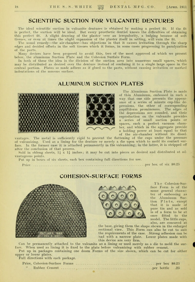 is T H E S.S.WH1 T E DEN T A L M F G . C 0 [ Ai'KIL 1911 SCIENTIFIC SUCTION FOR VULCANITE DENTURES The ideal scientific suction in vulcanite dentures is obtained by making a perfect fit. If the fit is perfect, the suction will be ideal. But every prosthetic dentist knows the difficulties of obtaining this perfect lit. A slight drawing of the plaster over an irregularity, a bulging because of soft tissues, or even at times the slight expansion of the plaster itself in setting, will ruin the fit. The usual remedy—the air-chamber—has objections in that it causes irritation through the sharp edges and decided offsets in the soft tissues which it forms, in some cases progressing to paralyzation of the parts. Many devices have been proposed to avoid this, two of the most approved of 'which we present below, the aluminum Suction Plate and the Cohesion Surface Form. In both of these the idea is the division of the suction area into numerous small spaces, which may be distributed as desired over the denture instead of confining it to a single large space in the central portion. Plates so made adhere as if glued to the parts, without causing irritation or marked indentations of the mucous surface. ALUMINUM SUCTION PLATES The Aluminum Suction Plate is made of thin Aluminum, embossed in such a way that one side presents the appear- ance of a series of minute cup-like de- pressions, the other of corresponding papilliform prominences. The edges of the depressions are rounded, and their reproduction on the vulcanite provides a series of small suction points or spaces, each a perfect vacuum cham- ber, and which in the aggregate provide a holding power at least equal to that of the air-chamber without its disad- vantages. The metal is sufficiently rigid to prevent the tlattening of the cups under the pressure of vulcanizing. Used as a lining for the denture or merely a die upon which to mold its contact sur- face. In the former case it is attached permanently in the vulcanizing; in the latter, it is stripped off after the conclusion of that process. Sold in oblong sheets, 1J x Ig inches; it may be cut into pieces as desired and distributed at ad- vantageous points. Put up in boxes of six sheets, each box containing full directions for use. Price per box of six $0.25 COHESION=SURFACE FORMS tion that T h e Cohesion-Sur- face Form is of the same general charac- ter of embossing as the Aluminum Suc- P 1 a t e, except it is made of pure tin and as sold is of a form to be at once fitted to the model. The little cups, also, are concaved at the base, giving them the shape shown in the enlarged sectional view. This Form can also be cut to suit the requirements of the case. Strong adhesion can be had with a narrow plate. Lower plates made with this device are very firm. Can be permanently attached to the vulcanite as a lining or used merely as a die to mold the sur- face. When used as lining it is fixed to the plate before vulcanizing with rubber cement. Put up in packages containing one dozen Forms of the size shown, which can be cut for either upper or lower plates. Full directions with each package. Price, Cohesion-Surface Forms per box $0.25  Rubber Cement per bottle .25