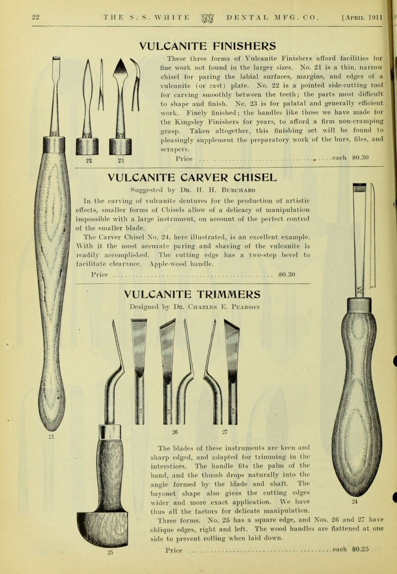 22 23 VULCANITE FINISHERS These three forms of Vulcanite Finishers afford facilities lor fine work not found in the larger sizes. No. 21 is a thin, narrow chisel for paring the labial surfaces, margins, and edges of a vulcanite (or cast) plate. No. 22 is a pointed side-cutting tool for carving smoothly between the teeth; the parts most difficult; to shape and finish. No. 23 is for palatal and generally efficient work. Finely finished; the handles like those we have made for the Kingsley Finishers for years, to afford a firm non-cramping grasp. Taken altogether, this finishing set will be found to pleasingly supplement the preparatory work of the burs, files, and scrapers. Price , each $0.30 >'i VULCANITE CARVER CHISEL Suggested by Dr. H. H. Burchard In the carving of vulcanite dentures for the production of artistic effects, smaller forms of Chisels allow of a delicacy of manipulation impossible with a large instrument, on account of the perfect control of the smaller blade. The Carver Chisel No. 24, here illustrated, is an excellent example. With it the most accurate paring and shaving of the vulcanite is readily accomplished. The cutting edge has a two-step bevel to facilitate clearance. Apple-wood handle. Price $0.30 VULCANITE TRIMMERS Designed by Dr. Charles E. Pearson If The blades of these instruments are keen and sharp edged, and adapted for trimming in the interstices. The handle fits the palm of the hand, and the thumb drops naturally into the angle formed by the blade and shaft. The bayonet shape also gives the cutting edges wider and more exact application. We have 24 thus all the factors for delicate manipulation. Three forms. No. 25 has a square edge, and Nos. 2G and 27 have oblique edges, right and left. The wood handles are flattened at one side to prevent rolling when laid down. Price each $0.25