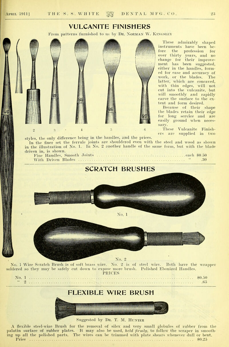 VULCANITE FINISHERS From patterns furnished to us by Dr. Norman W. Kixckley These admirably shaped instruments have been be- fore the profession for over thirty years, and no change for their improve- ment lias been suggested, either in the handles, form- ed for ease and accuracy of work, or the blades. The latter, which are concaved, with thin edges, will not cut into the vulcanite, but will smoothly and rapidly carve the surface to the ex- tent and form desired. Because of their shape the blades retain their edge for long service and are easily ground when neces- sary. 2 3.4 5 .6 These Vulcanite Finish- ers are supplied in two styles, the only difference being in the handles, and the prices. In the finer set the ferrule joints are shouldered even with the steel and wood as shown in the illustration of No. 1. In No. 2 another handle of the same form, but with the blade driven in, is shown. Fine Handles, Smooth Joints each $0.50 With Driven Blades :  .30 SCRATCH BRUSHES No. 1 No. 2 No. 1 Wire Scratch Brush is of soft brass wire. No. 2 is of steel wire. Both have the wrapper soldered so they may be safely cut down to expose more brush. Polished Ebonized Handles. PRICES No. 1 $0.50  2 65 FLEXIBLE WIRE BRUSH Suggested by Dr. T. M. Hunter A flexible steel-wire Brush for the removal of silex and very small globules of rubber from the palatin surface of rubber plates. It may also be used, held fir mil/, to follow the scraper in smooth- ing up all the polished parts. The wires can be trimmed with plate shears whenever dull or bent. Price $0.25