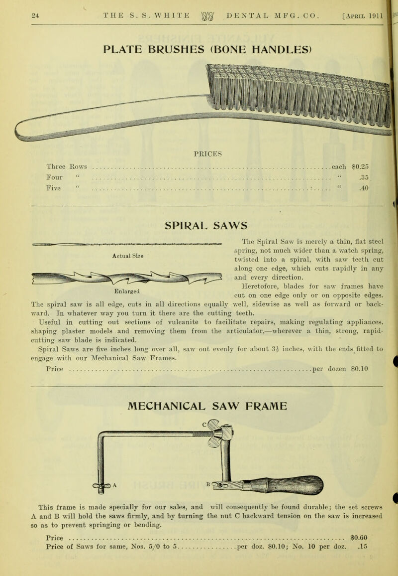 SPIRAL SAWS Actual Size Enlarged The Spiral Saw is merely a thin, flat steel .spring, not much wider than a watch spring, twisted into a spiral, with saw teeth cut along one edge, which cuts rapidly in any and every direction. Heretofore, blades for saw frames have cut on one edge only or on opposite edges. The spiral saw is all edge, cuts in all directions equally well, sidewise as well as forward or back- ward. In whatever way you turn it there are the cutting teeth. Useful in cutting out sections of vulcanite to facilitate repairs, making regulating appliances, shaping plaster models and removing them from the articulator,—wherever a thin, strong, rapid- cutting saw blade is indicated. Spiral Saws are five inches long over all, saw out evenly for about 3$ inches, with the ends fitted to engage with our Mechanical Saw Frames. Price per dozen $0.10 MECHANICAL SAW FRAME This frame is made specially for our sales, and will consequently be found durable; the set screws A and B will hold the saws firmly, and by turning the nut C backward tension on the saw is increased so as to prevent springing or bending. Price $0-60 Price of Saws for same, Nos. 5/0 to 5 per doz. $0.10; Xo. 10 per doz. .15