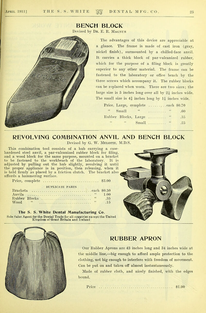 BENCH BLOCK by Dr. E. E. Magnus The advantages of this device are appreciable at a glance. The frame is made of cast iron (gray, nickel finish), surmounted by a chilled-face anvil. It carries a thick block of par-vulcanized rubber, which for the purpose of a filing block is greatly superior to any other material. The frame can be fastened to the laboratory or office bench by the three screws which accompany it. The rubber blocks can be replaced when worn. There are two sizes; the large size is 5 inches long over all by 2j inches wide. The small size is 4g inches long by If inches wide. Price, Large, complete ...each $0.70  Small   .60 Rubber Blocks, Large  .35 Small  .25 REVOLVING COMBINATION ANVIL AND BENCH BLOCK Devised by G. W. Melotte, M.D.S. This combination tool consists of a hub carrying a case- hardened steel anvil, a par-vulcanized rubber block for filing, Sfew.™,* and a wood block for the same purpose, mounted on a bracket to be fastened to the workbench of the laboratory. It is adjusted by pulling out the hub slightly, revolving it until «jp the proper appliance is in position, then releasing, when it is held firmly as placed by a friction clutch. The bracket also affords a hammering surface. Price, complete $3.00 ^ ^ DUPLICATE PARTS Brackets each $0.50 T^i^U^Ji £M Anvils  1.00 w Rubber Blocks  .35 . - ^3^1 Wood   .15 The S. S. White Dental Manufacturing Co. Sole Sales Agent for the Dental Trade for all countries except the United Kingdom of Great Britain and Ireland RUBBER APRON Our Rubber Aprons are 43 inches long and 34 inches wide at the middle line,—big enough to afford ample protection to the clothing, not big enough to interfere with freedom of movement. Can be put on and taken off almost instantaneously. Made of rubber cloth, and nicely finished, with the edges bound.