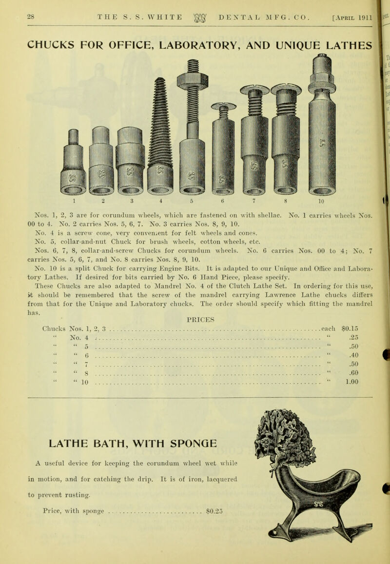 CHUCKS FOR OFFICE, LABORATORY, AND UNIQUE LATHES Nos. 1, 2, 3 are for corundum wheels, which are fastened on with shellac. No. 1 carries wheels Nos. 00 to 4. No. 2 carries Nos. 5, 6, 7. No. 3 carries Nos. 8, 9, 10. No. 4 is a screw cone, very convenient for felt wheels and cone*. No. 5, collar-and-nut Chuck for brush wheels, cotton wheels, etc. Nos. 6, 7, 8, collar-and-screw Chucks for corundum wheels. No. G carries Nos. 00 to 4; No. 7 carries Nos. 5, 6, 7, and No. 8 carries Nos. 8, 9, 10. No. 10 is a split Chuck for carrying Engine Bits. It is adapted to our Unique and Office and Labora- tory Lathes. If desired for bits carried by No. 6 Hand Piece, please specify. These Chucks are also adapted to Mandrel No. 4 of the Clutch Lathe Set. In ordering for this use, it should be remembered that the screw of the mandrel carrying Lawrrence Lathe chucks differs from that for the Unique and Laboratory chucks. The order should specify which fitting the mandrel has. PRICES Chucks Nos. 1, 2, 3 • each $0.15 No. 4 .•  .25  5  .50  6  .40  7  .50  8  .00 10  1.00 LATHE BATH, WITH SPONGE A useful device for keeping the corundum wheel wet while in motion, and for catching the drip. It is of iron, lacquered to prevent rusting. Price, with sponge .$0.25