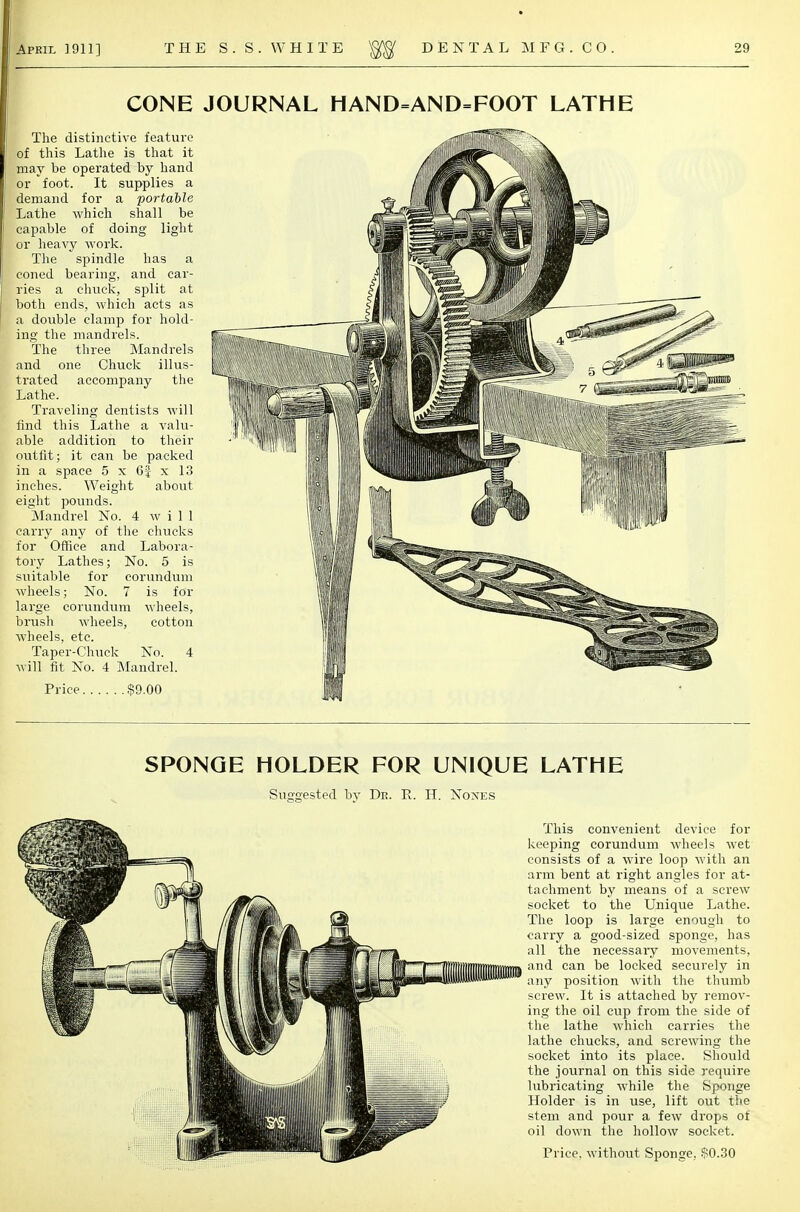 CONE JOURNAL HAND=AND=FOOT LATHE The distinctive feature of this Lathe is that it may be operated by hand or foot. It supplies a demand for a portable Lathe which shall be capable of doing light or heavy work. The spindle has a coned bearing, and car- ries a chuck, split at both ends, which acts as a double clamp for hold- ing the mandrels. The three Mandrels and one Chuck illus- trated accompany the Lathe. Traveling dentists will find this Lathe a valu- able addition to their outfit; it can be packed in a space 5 x 6J x 13 inches. Weight about eight pounds. Mandrel No. 4 will carry any of the chucks for Office and Labora- tory Lathes; No. 5 is suitable for corundum wheels; No. 7 is for large corundum wheels, brush wheels, cotton wheels, etc. Taper-Chuck No. 4 will fit No. 4 Mandrel. Price $9.00 SPONGE HOLDER FOR UNIQUE LATHE Suggested bv Dr. E. H. Nones This convenient device for keeping corundum wheels wet consists of a wire loop with an arm bent at right angles for at- tachment by means of a screw socket to the Unique Lathe. The loop is large enough to carry a good-sized sponge, has all the necessary movements, and can be locked securely in any position with the thumb screw. It is attached by remov- ing the oil cup from the side of the lathe which carries the lathe chucks, and screwing the socket into its place. Should the journal on this side require lubricating while the Sponge Holder is in use, lift out the stem and pour a few drops of oil down the hollow socket.