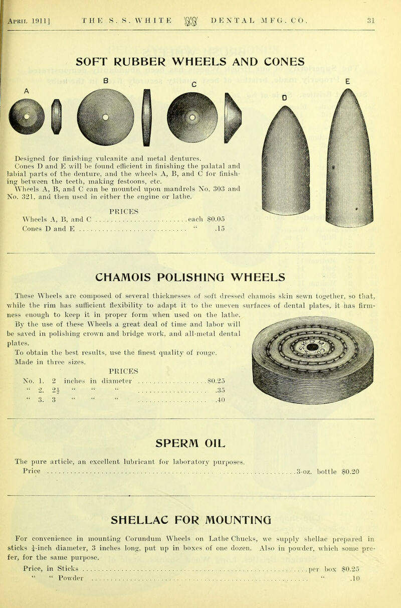 SOFT RUBBER WHEELS AND CONES Designed for finishing vulcanite and metal dentures. Cones D and E will be found efficient in finishing the palatal and labial parts of the denture, and the wheels A, B, and C for finish- ing between the teeth, making festoons, etc. Wheels A, B, and C can be mounted upon mandrels No. 303 and No. 321, and then used in either the engine or lathe. PRICES Wheels A, B, and C each $0.05 Cones D and E  .15 CHAMOIS POLISHING WHEELS These Wheels are composed of several thicknesses of soft dressed chamois skin sewn together, so that, while the rim has sufficient flexibility to adapt it to the uneven surfaces of dental plates, it has firm- ness enough to keep it in proper form when used on the lathe. By the use of these Wheels a great deal of time and labor will be saved in polishing crown and bridge work, and all-metal dental plates' &\&s4ff&?* To obtain the best results, use the finest quality of rouge. hhH. -J^^J&f?' Made in three sizes. PRICES No. 1. 2 inches in diameter $0.25  2. 2i    35  3. 3    40 SPERM OIL The pure article, an excellent lubricant for laboratory purposes. Price 3-oz. bottle $0.20 SHELLAC FOR MOUNTING For convenience in mounting Corundum Wheels on Lathe Chucks, we supply shellac prepared in sticks i-inch diameter, 3 inches long, put up in boxes of one dozen. Also in powder, which some pre- fer, for the same purpose. Price, in Sticks per box $0.25  Powder  .10