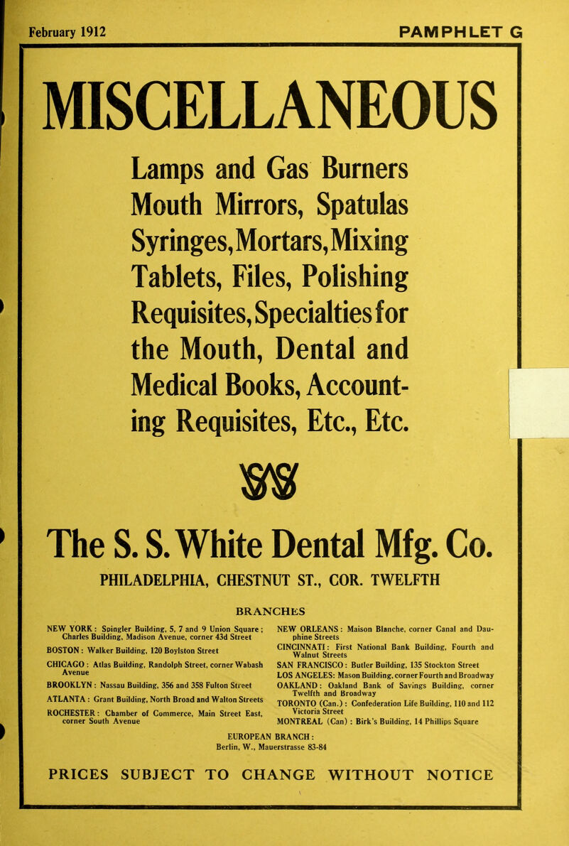 February 1912 PAMPHLET G MISCELLANEOUS Lamps and Gas Burners Mouth Mirrors, Spatulas Syringes, Mortars, Mixing Tablets, Files, Polishing Requisites, Specialties for the Mouth, Dental and Medical Books, Account- ing Requisites, Etc., Etc. m The S. S. White Dental Mfg. Co. PHILADELPHIA, CHESTNUT ST., COR. TWELFTH BRANCHES NEW YORK: Soingler Building, 5, 7 and 9 Union Square ; NEW ORLEANS : Maison Blanche, corner Canal and Dau- Charles Building, Madison Avenue, corner 43d Street phine Streets BOSTON: Walker Building, 120 Boylston Street CINW^uf Street?' Nat'°nal Bak Buildinff' F°Ur'h and CHICAGO : Atlas Building, Randolph Street, corner Wabash SAN FRANCISCO: Butler Building, 135 Stockton Street Avenue LOS ANGELES: Mason Building, corner Fourth and Broadway BROOKLYN : Nassau Building, 356 and 358 Fulton Street OAKLAND : Oakland Bank of Savings Building, corner ATLANTA: Grant Building, North Broad and Walton Streets TOR07To (Can.) :>Co!!fcdentioii Life Building, 110 and 112 ROCHESTER: Chamber of Commerce, Main Street East, Victoria Street corner South Avenue MONTREAL (Can) : Birk's Building, 14 Phillips Square EUROPEAN BRANCH: Berlin, W., Mauerstrasse 83-84 PRICES SUBJECT TO CHANGE WITHOUT NOTICE