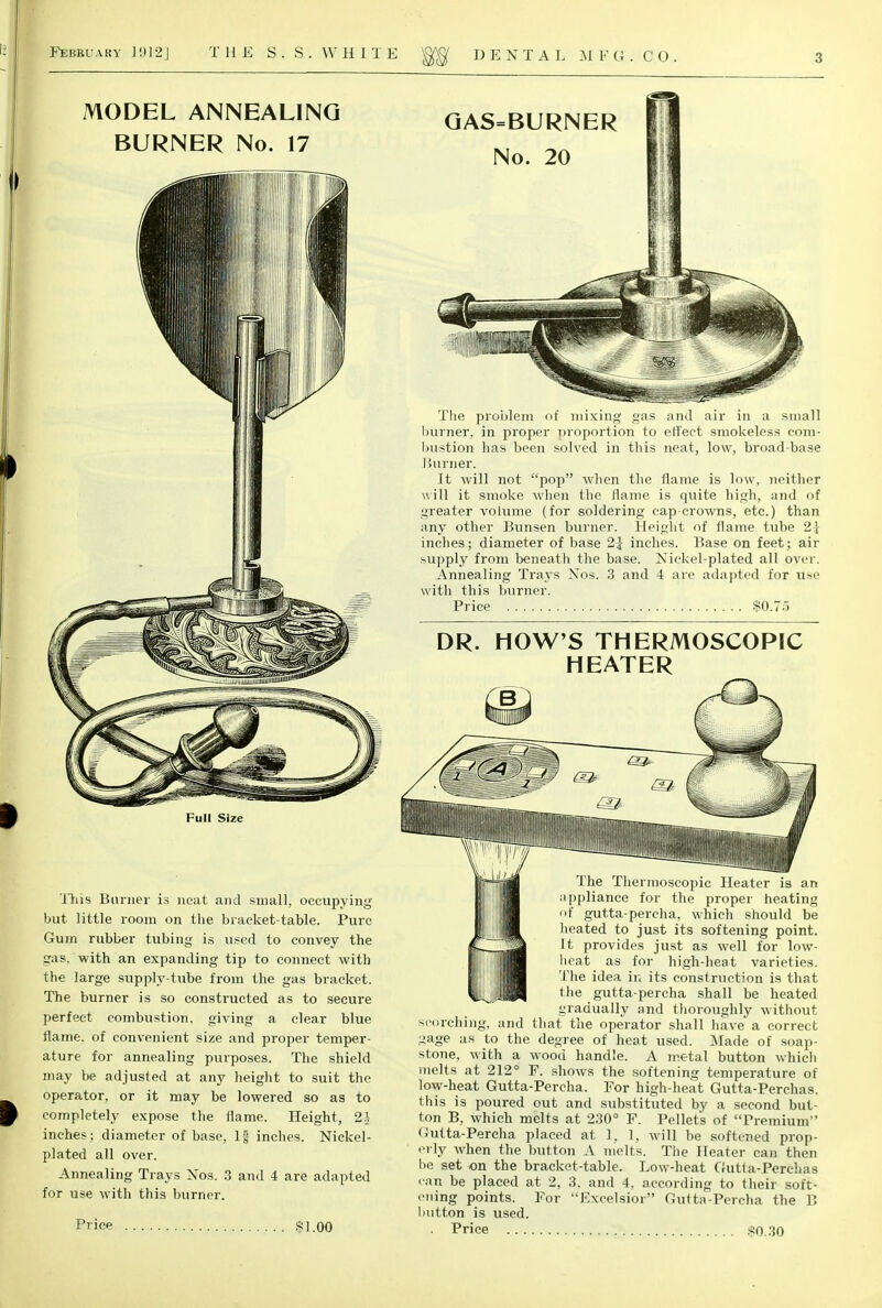 MODEL ANNEALING BURNER No. 17 GAS=BURNER No. 20 The problem of mixing gas and air in a small burner, in proper proportion to effect smokeless com- bustion has been solved in this neat, low, broad-base Burner. It will not pop when the flame is low, neither will it smoke when the flame is quite high, and of greater volume (for soldering cap-crowns, etc.) than any other Bunsen burner. Height of flame tube 2-j inches; diameter of base 2j inches. Base on feet; air supply from beneath the base. Nickel-plated all over. Annealing Trays Nos. 3 and 4 are adapted for use with this burner. Price $0.75 DR. HOW'S THERMOSCOPIC HEATER This Burner is neat and small, occupying but little room on the bracket-table. Pure Gum rubber tubing is used to convey the gas. with an expanding tip to connect with the large supply-tube from the gas bracket. The burner is so constructed as to secure perfect combustion, giving a clear blue flame, of convenient size and proper temper- ature for annealing purposes. The shield may be adjusted at any height to suit the operator, or it may be lowered so as to completely expose the flame. Height, 2h inches ; diameter of base, 1| inches. Nickel- plated all over. Annealing Trays Nos. 3 and 4 are adapted for use with this burner. Price $1.00 The Thermoscopic Heater is an appliance for the proper heating of gutta-percha, which should be heated to just its softening point. It provides just as well for low- heat as for high-heat varieties. The idea in its construction is that the gutta-percha shall be heated gradually and thoroughly without scorching, and that the operator shall have a correct .nage as to the degree of heat used. Made of soap- stone, with a wood handle. A metal button which melts at 212° F. shows the softening temperature of low-heat Gutta-Percha. For high-heat Gutta-Perchas. this is poured out and substituted by a second but- ton B, which melts at 230° F. Pellets of Premium Gutta-Percha placed at 1, 1, will be softened prop- erly when the button A melts. The Heater can then be set on the bracket-table. Low-heat Gutta-Perchas can be placed at 2, 3. and 4, according to their soft- ening points. For -'Excelsior Gutta-Percha the B button is used. . Price $0.30