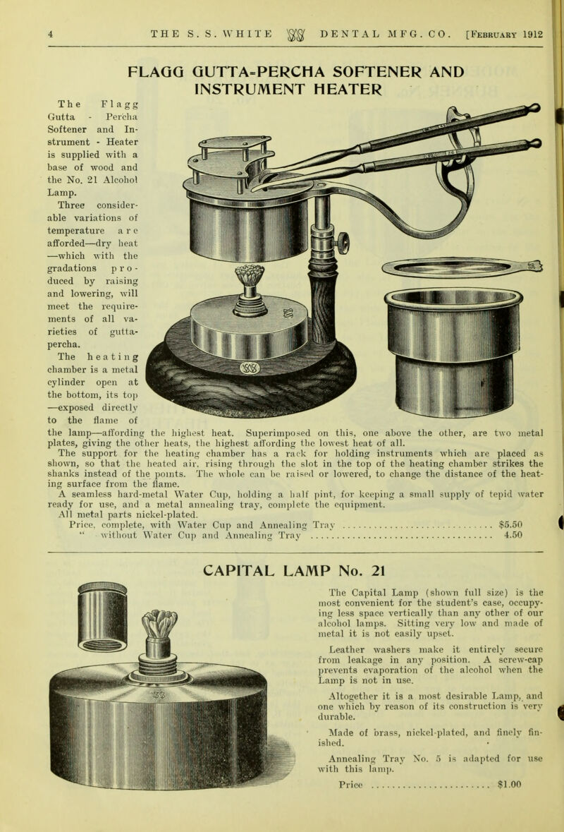 FLAGG GUTTA=PERCHA SOFTENER AND INSTRUMENT HEATER The F1 a g g Gutta - Per'cha Softener and In- strument - Heater is supplied with a base of wood and the No. 21 Alcohol Lamp. Three consider- able variations of temperature a r e afforded—dry heat —which with the gradations pro- duced by raising and lowering, will meet the require- ments of all va- rieties of gutta- percha. The heating chamber is a metal cylinder open at the bottom, its top —exposed directly to the flame of the lamp—affording the highest heat. Superimposed on this, one above the other, are two metal plates, giving the other heats, the highest affording the lowest heat of all. The support for the heating chamber has a rack for holding instruments which are placed as shown, so that the heated air. rising through the slot in the top of the heating chamber strikes the shanks instead of the points. The whole can be raised or lowered, to change the distance of the heat- ing surface from the flame. A seamless hard-metal Water Cup, holding a half pint, for keeping a small supply of tepid water ready for use, and a metal annealing tray, complete the equipment. All metal parts nickel-plated. Price, complete, with Water Cup and Annealing Tray $5.50  without Water Cup and Annealing Tray 4.50 CAPITAL LAMP No. 21 The Capital Lamp (shown full size) is the most convenient for the student's case, occupy- ing less space vertically than any other of our alcohol lamps. Sitting very low and made of metal it is not easily upset. Leather washers make it entirely secure from leakage in any position. A screw-cap prevents evaporation of the alcohol when the Lamp is not in use. Altogether it is a most desirable Lamp, and one which by reason of its construction is very durable. Made of brass, nickel-plated, and finely fin- ished. Annealing Tray No. 5 is adapted for use with this lamp.