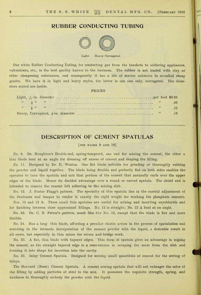 RUBBER CONDUCTING TUBING Light Heavy Corrugated Our white Rubber Conducting Tubing, for conducting gas from the brackets to soldering appliances, vulcanizers, etc., is the best quality known to the business. The rubber is not loaded with clay or other cheapening substances, and consequently it has a life of service unknown to so-called cheap grades. We have it in light and heavy styles, the latter is one size only, corrugated. The diam- eters stated are inside. PRICES Light, jVin. diameter per foot $0.05 i    .08 §    .12 Heavy, Corrugated, j-in. diameter  .16 DESCRIPTION OF CEMENT SPATULAS [SEE PAGES 9 AND 10] No. 9. Dr. Houghton's Double-end, spring-tempered, one end for mixing the cement, the other a thin blade bent at an angle for dressing off excess of cement and shaping the filling. No. 11. Designed by Dr. H. Weston. One flat blade suitable for grinding or thoroughly rubbing the powder and liquid together. The blade being flexible and perfectly flat on both sides enables the operator to turn the spatula and mix that portion of the cement that naturally curls over the upper edges of the blade. Hence its decided advantage over a round or curved spatula. The chisel end is intended to remove the cement left adhering to the mixing slab. No. 12. J. Foster Flagg's pattern. The specialty of this spatula lies in the careful adjustment of the thickness and temper to render it exactly the right weight for working the phosphate cements. Nos. 13 and 13 A. These small thin spatulas are useful for mixing and inserting oxychlorids and for finishing between close approximal fillings. No. 13 is straight; No. 13 A bent at an angle. No. 22. Dr. C. N. Peirce's pattern, much like the No. 12, except that the blade is flat and more flexible. No. 24. Has a long thin blade, affording a peculiar elastic action in the process of spatulation and assisting in the intimate incorporation of the cement powder with the liquid, a desirable result in all cases, but especially in thin mixes for crown and bridge work. No. 25. A flat, thin blade with tapered edges. This form of spatula gives an advantage in mining the cement, as the straight tapered edge is a convenience in scraping the mass from the slab and forming it into shape for insertion into the cavity. No. 33. Inlay Cement Spatula. Designed for mixing small quantities of cement for the setting of inlays. The Harvard (Bone) Cement Spatula. A cement mixing spatula that will not endanger the color of the filling by adding particles of steel to the mix. It possesses the requisite strength, spring, and hardness to thoroughly embody the powder with the liquid.
