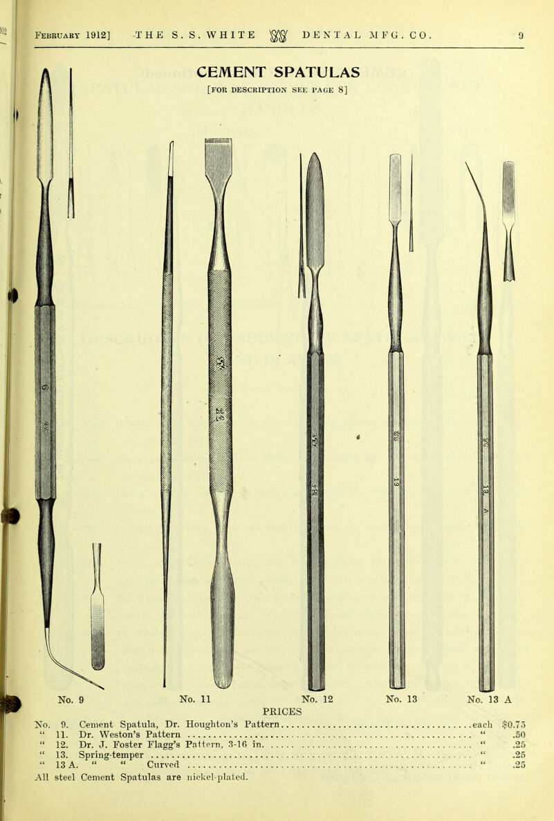 No. 9 No. 11 No. 12 No. 13 No. 13 A PRICES No. 9. Cement Spatula, Dr. Houghton's Pattern each $0.75  11. Dr. Weston's Pattern  .50  12. Dr. J. Foster Flagg's Pattern, 3-16 in  .25  13. Spring-temper  .25  13 A.   . Curved  .25