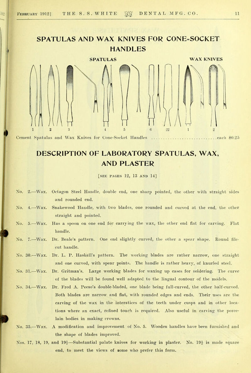 SPATULAS AND WAX KNIVES FOR CONE=SOCKET HANDLES SPATULAS WAX KNIVES 1 2 3 4 5 6 Cement Spatulas and Wax Knives for Cone-Socket Handles . .each $0.2.3 DESCRIPTION OF LABORATORY SPATULAS, WAX, AND PLASTER [SEE PAGES 12, 13 AND 14] No. 2.—Wax. Octagon Steel Handle, double end, one sharp pointed, the other with straight sides and rounded end. No. 4.—Wax. Snakewood Handle, with two blades, one rounded and curved at the end, the other straight and pointed. No. 5.—Wax. Has a spoon on one end for carrying the wax, the other end flat for carving. Flat handle. No. 7.—Wax. Dr. Beale's pattern. One end slightly curved, the other a spear shape. Round file- cut handle. No. 30.—Wax. Dr. L. P. Haskell's pattern. The working blades are rather narrow, one straight and one curved, with spear points. The handle is rather heavy, of knurled steel. No. 31.—Wax. Dr. Gritman's. Large working blades for waxing up cases for soldering. The curve of the blades will be found well adapted to the lingual contour of the models. No. 34.—Wax. Dr. Fred A. Peeso's double-bladed, one blade being full-curved, the other half-curved. Both blades are narrow and flat, with rounded edges and ends. Their uses are the carving of the wax in the interstices of the teeth under cusps and in other loca- tions where an exact, refined touch is required. Also useful in carving the porce- lain bodies in making crowns. No. 35.—Wax. A modification and improvement of No. 5. Wooden handles have been furnished and the shape of blades improved. Nos. 17, 18, 19, and 19|—Substantial palate knives for working in plaster. No. 19J is made square end, to meet the views of some who prefer this form.