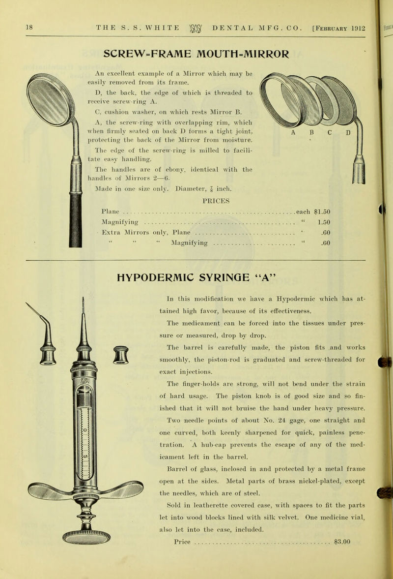 SCREW=FRAME MOUTH=MIRROR An excellent example of a Mirror which may be ^ga^. ^„i easily removed from its frame. , - ,■ \T^^^ D. the back, the edge of which is threaded to II 1§N I \\ % receive screw-ring A. w\ % \\ \\ C, cushion washer, on which rests Mirror B. |B W A, the screw-ring with overlapping rim, which ^^^^^^^yvJlL^^S when firmly seated on back D forms a tight joint, A B C D protecting the back of the Mirror from moisture. The edge of the screw-ring is milled to facili- tate easy handling. The handles are of ebony, identical with the handles of Mirrors 2—G. .Made in one size only. Diameter, J inch. PRICES Plane each $1.50 Magnifying  1.50 ■ Extra Mirrors only. Plane ' .GO    Magnifying  .GO HYPODERMIC SYRINGE A In this modification we have a Hypodermic which has at- tained high favor, because of its effectiveness. The medicament can be forced into the tissues under pres- sure or measured, drop by drop. The barrel is carefully made, the piston fits and works smoothly, the piston-rod is graduated and screw-threaded for exact injections. The finger-holds are strong, will not bend under the strain of hard usage. The piston knob is of good size and so fin- ished that it will not bruise the hand under heavy pressure. Two needle points of about No. 24 gage, one straight and one curved, both keenly sharpened for quick, painless pene- tration. A hub-cap prevents the escape of any of the med- icament left in the barrel. Barrel of glass, inclosed in and protected by a metal frame open at the sides. Metal parts of brass nickel-plated, except the needles, which are of steel. Sold in leatherette covered case, with spaces to fit the parts let into wood blocks lined with silk velvet. One medicine vial, also let into the case, included. Price $3.00