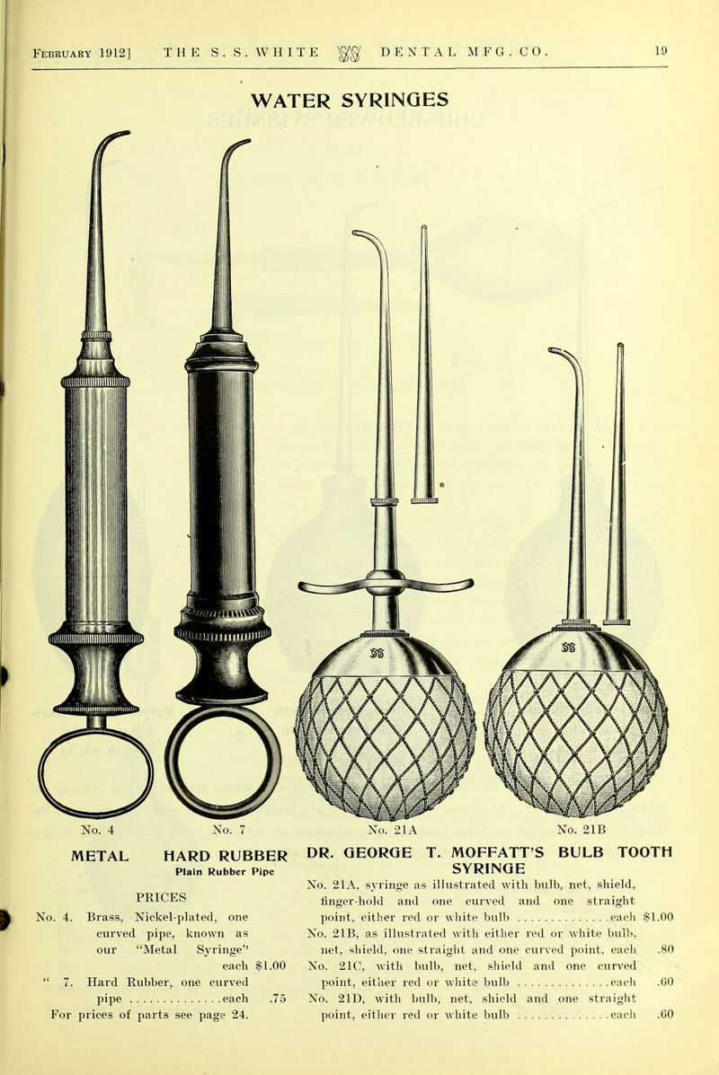 WATER SYRINGES No. 4 METAL No. 7 HARD RUBBER Plain Rubber Pipe PRICES No. 4. Brass, Nickel-plated, one curved pipe, known as our Metal Syringe each $1.00  7. Hard Rubber, one curved pipe each .75 For prices of parts see page 24. No. 21A No. 21B DR. GEORGE T. MOFFATT'S BULB TOOTH SYRINGE No. 21A. syringe as illustrated with bulb, net, shield, finger-hold and one curved and one straight point, either red or white bulb each $1.00 No. 21B, as illustrated with either red or white bulb, net, shield, one straight and one curved point, each .80 No. 21C, with bulb, net, shield and one curved point, either red or white bulb each .60 No. 21D, with bulb, net, shield and one straight point, either red or white bulb each .60